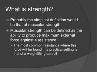 What is strength?
 Probably the simplest definition would
be that of muscular strength
 Muscular strength can be defined as the
ability to produce maximum external
force against a resistance
 The most common resistance where this
force will be found in a practical setting is
that of a weightlifting barbell
 