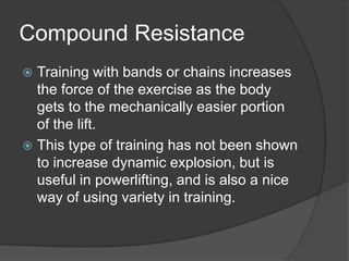 Compound Resistance
 Training with bands or chains increases
the force of the exercise as the body
gets to the mechanically easier portion
of the lift.
 This type of training has not been shown
to increase dynamic explosion, but is
useful in powerlifting, and is also a nice
way of using variety in training.
 