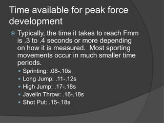 Time available for peak force
development
 Typically, the time it takes to reach Fmm
is .3 to .4 seconds or more depending
on how it is measured. Most sporting
movements occur in much smaller time
periods.
 Sprinting: .08-.10s
 Long Jump: .11-.12s
 High Jump: .17-.18s
 Javelin Throw: .16-.18s
 Shot Put: .15-.18s
 