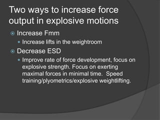 Two ways to increase force
output in explosive motions
 Increase Fmm
 Increase lifts in the weightroom
 Decrease ESD
 Improve rate of force development, focus on
explosive strength. Focus on exerting
maximal forces in minimal time. Speed
training/plyometrics/explosive weightlifting.
 