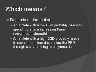 Which means?
 Depends on the athlete
 An athlete with a low ESD probably needs to
spend more time increasing Fmm
(weightroom strength)
 An athlete with a high ESD probably needs
to spend more time decreasing the ESD
through speed training and plyometrics
 