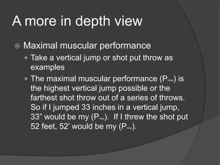 A more in depth view
 Maximal muscular performance
 Take a vertical jump or shot put throw as
examples
 The maximal muscular performance (Pmax) is
the highest vertical jump possible or the
farthest shot throw out of a series of throws.
So if I jumped 33 inches in a vertical jump,
33” would be my (Pmax). If I threw the shot put
52 feet, 52‟ would be my (Pmax).
 