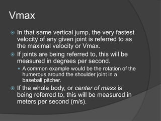 Vmax
 In that same vertical jump, the very fastest
velocity of any given joint is referred to as
the maximal velocity or Vmax.
 If joints are being referred to, this will be
measured in degrees per second.
 A common example would be the rotation of the
humerous around the shoulder joint in a
baseball pitcher.
 If the whole body, or center of mass is
being referred to, this will be measured in
meters per second (m/s).
 