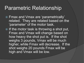Parametric Relationship
 Fmax and Vmax are „parametrically‟
related. They are related based on the
„parameter‟ of the motor task.
 If the motor task is throwing a shot put,
Fmax and Vmax will change based on
how heavy the shot put is. If the shot
weighs 3 pounds, Vmax will be much
higher, while Fmax will decrease. If the
shot weighs 20 pounds Fmax will be
high and Vmax will be low.
 