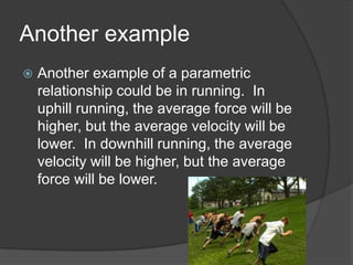 Another example
 Another example of a parametric
relationship could be in running. In
uphill running, the average force will be
higher, but the average velocity will be
lower. In downhill running, the average
velocity will be higher, but the average
force will be lower.
 
