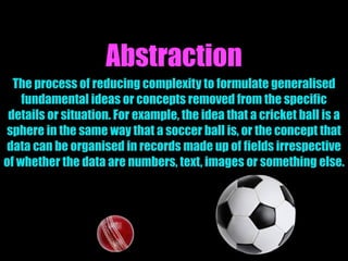 Abstraction
The process of reducing complexity to formulate generalised
fundamental ideas or concepts removed from the specific
details or situation. For example, the idea that a cricket ball is a
sphere in the same way that a soccer ball is, or the concept that
data can be organised in records made up of fields irrespective
of whether the data are numbers, text, images or something else.
 