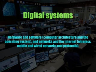 Digital systems
Hardware and software (computer architecture and the
operating system), and networks and the internet (wireless,
mobile and wired networks and protocols).
 