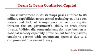 Team 2: Team Conflicted Capital
Chinese investment in US start-ups poses a threat to US
military capabilities across criti...