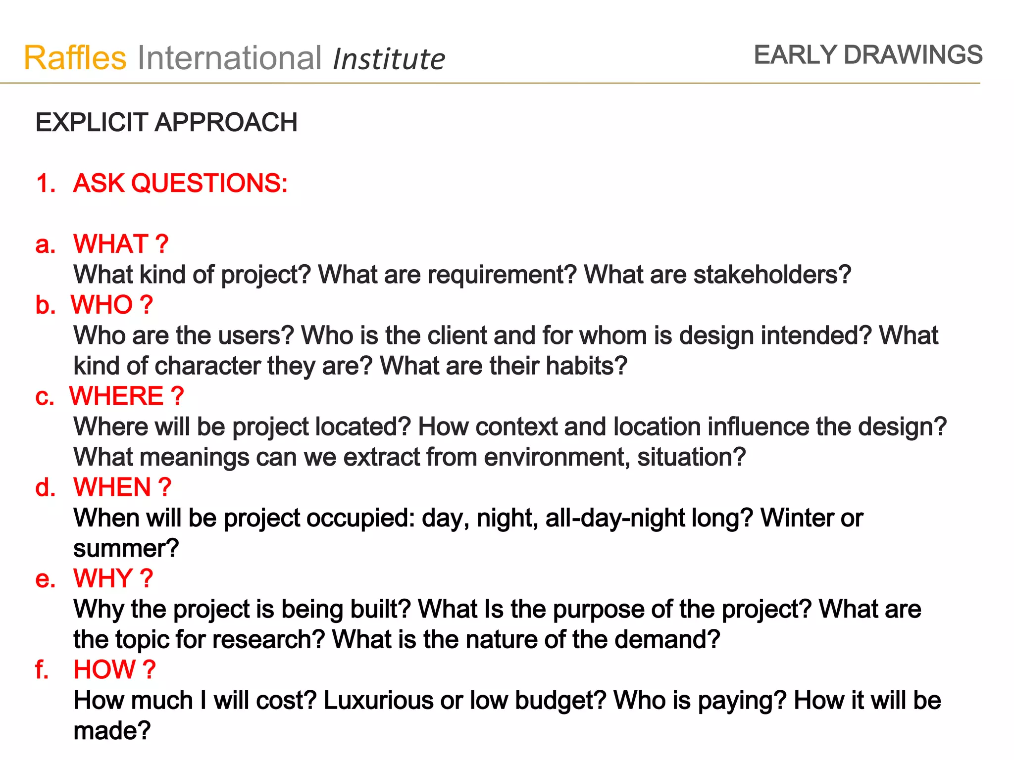 Raffles International Institute                                EARLY DRAWINGS

EXPLICIT APPROACH

1. ASK QUESTIONS:

a. WHAT ?
   What kind of project? What are requirement? What are stakeholders?
b. WHO ?
   Who are the users? Who is the client and for whom is design intended? What
   kind of character they are? What are their habits?
c. WHERE ?
   Where will be project located? How context and location influence the design?
   What meanings can we extract from environment, situation?
d. WHEN ?
   When will be project occupied: day, night, all-day-night long? Winter or
   summer?
e. WHY ?
   Why the project is being built? What Is the purpose of the project? What are
   the topic for research? What is the nature of the demand?
f. HOW ?
   How much I will cost? Luxurious or low budget? Who is paying? How it will be
   made?
 