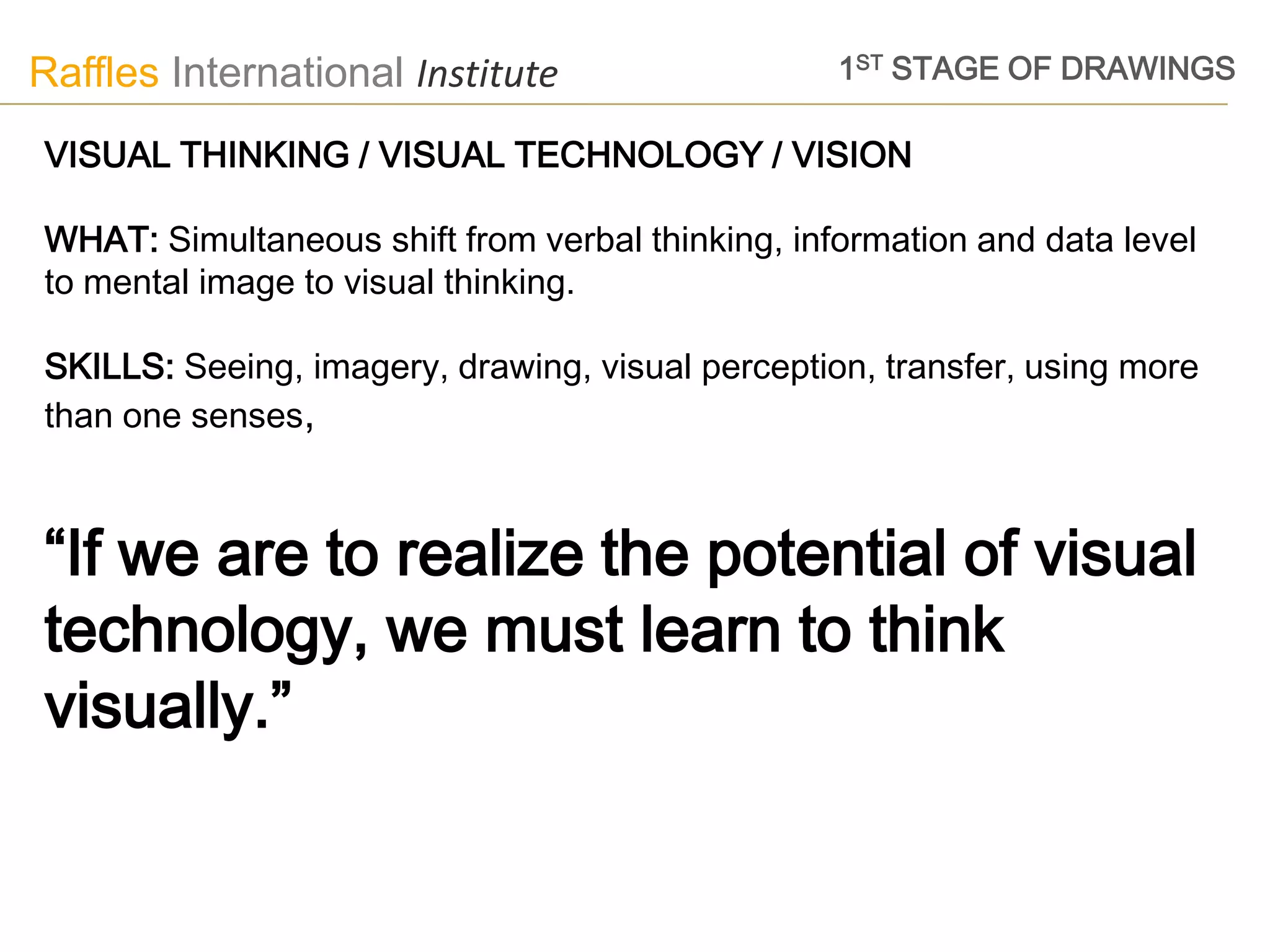 Raffles International Institute                   1ST STAGE OF DRAWINGS

VISUAL THINKING / VISUAL TECHNOLOGY / VISION

WHAT: Simultaneous shift from verbal thinking, information and data level
to mental image to visual thinking.

SKILLS: Seeing, imagery, drawing, visual perception, transfer, using more
than one senses,



“If we are to realize the potential of visual
technology, we must learn to think
visually.”
 