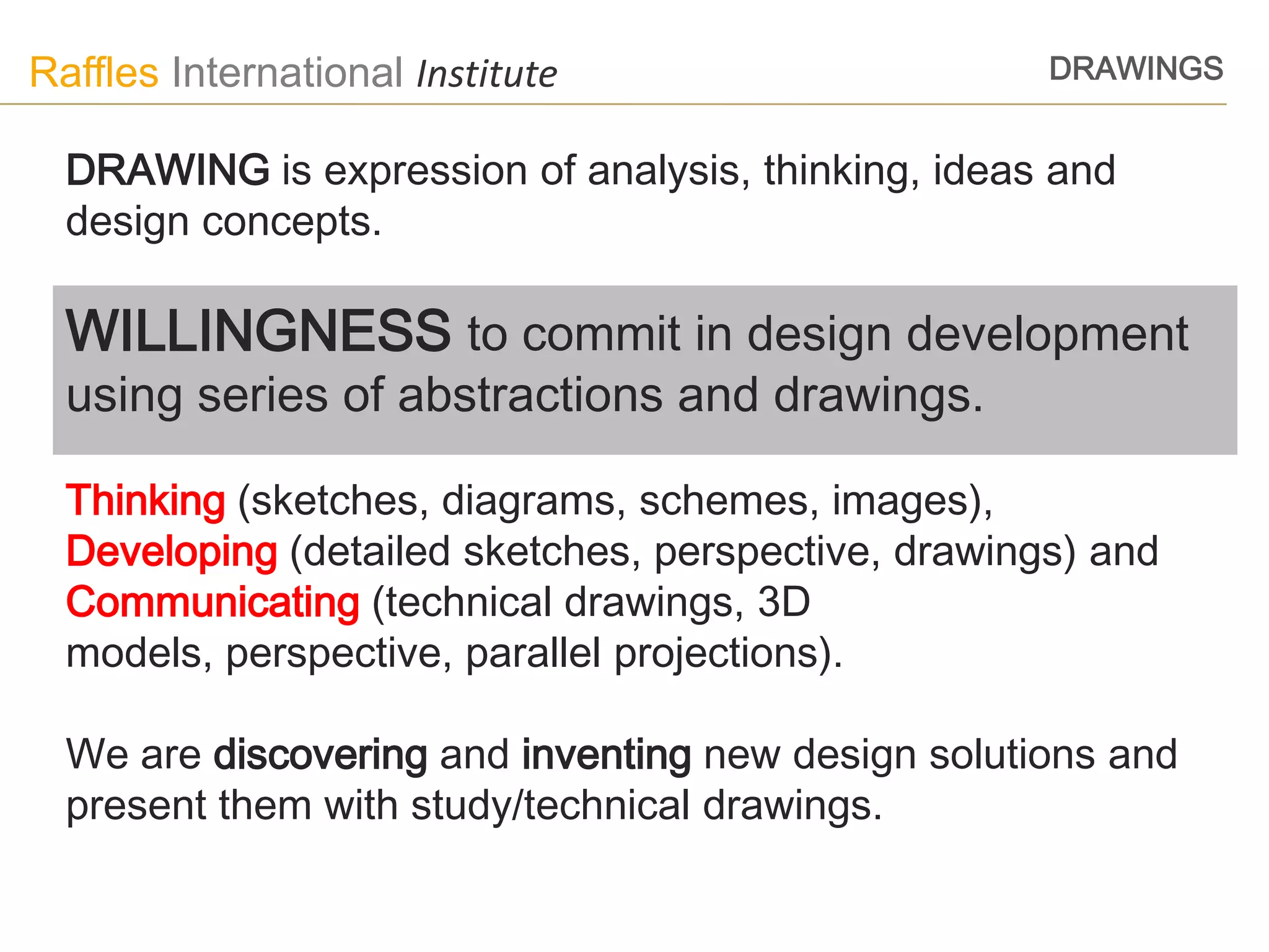 Raffles International Institute                      DRAWINGS


  DRAWING is expression of analysis, thinking, ideas and
  design concepts.

  WILLINGNESS to commit in design development
  using series of abstractions and drawings.

  Thinking (sketches, diagrams, schemes, images),
  Developing (detailed sketches, perspective, drawings) and
  Communicating (technical drawings, 3D
  models, perspective, parallel projections).

  We are discovering and inventing new design solutions and
  present them with study/technical drawings.
 