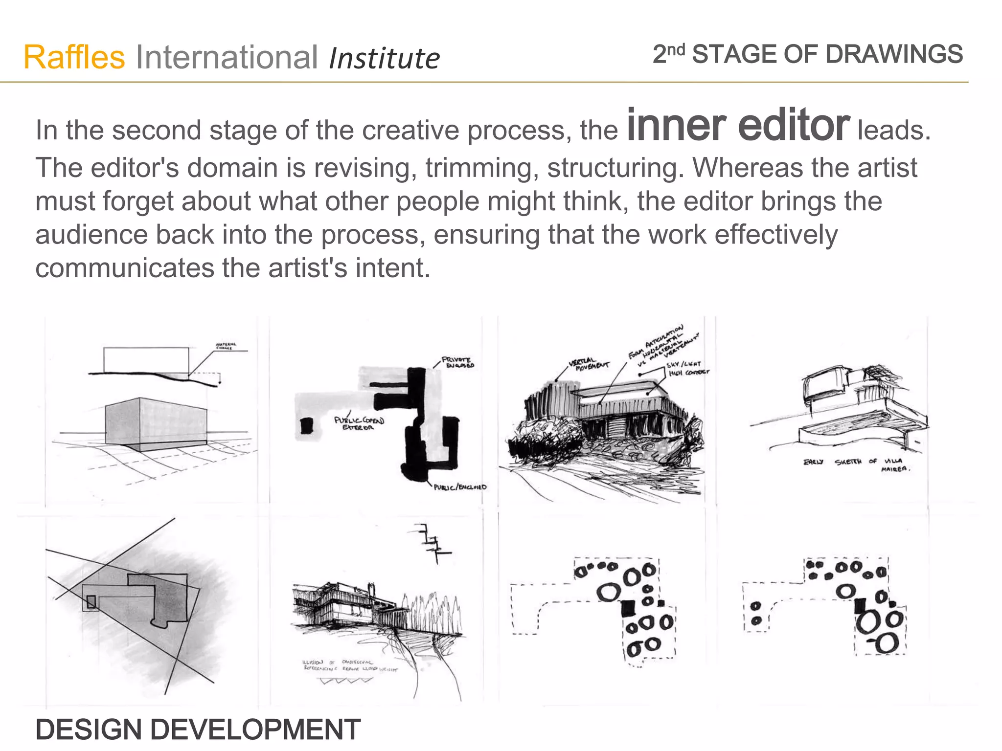 Raffles International Institute                   2nd STAGE OF DRAWINGS


In the second stage of the creative process, the inner editor leads.
The editor's domain is revising, trimming, structuring. Whereas the artist
must forget about what other people might think, the editor brings the
audience back into the process, ensuring that the work effectively
communicates the artist's intent.




DESIGN DEVELOPMENT
 