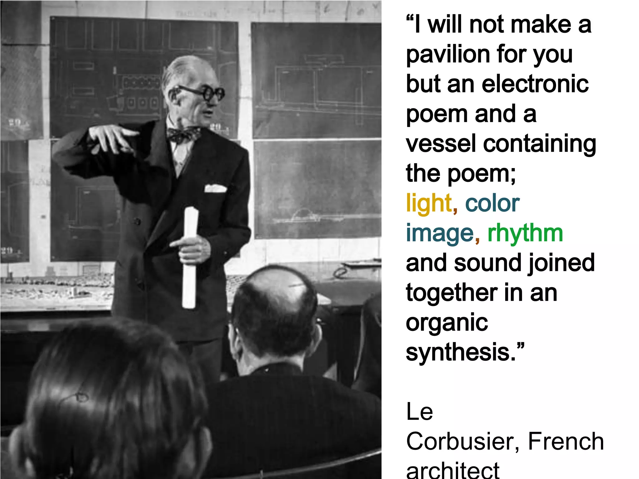 “I will not make a
pavilion for you
but an electronic
poem and a
vessel containing
the poem;
light, color
image, rhythm
and sound joined
together in an
organic
synthesis.”

Le
Corbusier, French
 