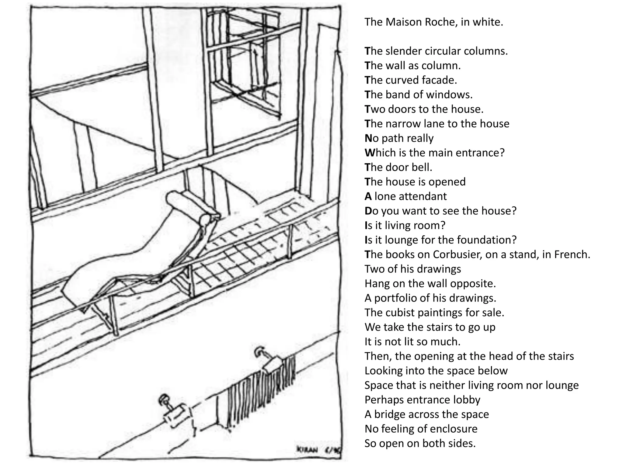 The Maison Roche, in white.

The slender circular columns.
The wall as column.
The curved facade.
The band of windows.
Two doors to the house.
The narrow lane to the house
No path really
Which is the main entrance?
The door bell.
The house is opened
A lone attendant
Do you want to see the house?
Is it living room?
Is it lounge for the foundation?
The books on Corbusier, on a stand, in French.
Two of his drawings
Hang on the wall opposite.
A portfolio of his drawings.
The cubist paintings for sale.
We take the stairs to go up
It is not lit so much.
Then, the opening at the head of the stairs
Looking into the space below
Space that is neither living room nor lounge
Perhaps entrance lobby
A bridge across the space
No feeling of enclosure
So open on both sides.
 
