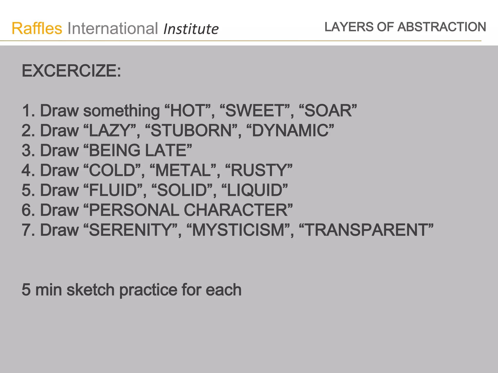 Raffles International Institute   LAYERS OF ABSTRACTION


 EXCERCIZE:

 1. Draw something “HOT”, “SWEET”, “SOAR”
 2. Draw “LAZY”, “STUBORN”, “DYNAMIC”
 3. Draw “BEING LATE”
 4. Draw “COLD”, “METAL”, “RUSTY”
 5. Draw “FLUID”, “SOLID”, “LIQUID”
 6. Draw “PERSONAL CHARACTER”
 7. Draw “SERENITY”, “MYSTICISM”, “TRANSPARENT”


 5 min sketch practice for each
 