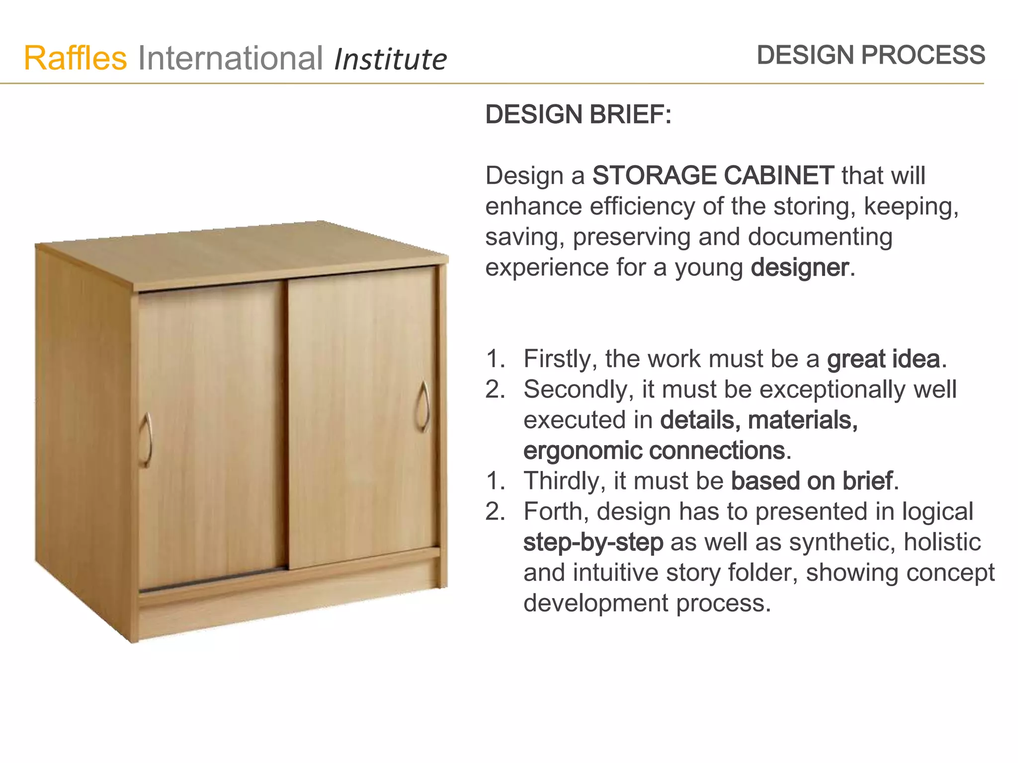 Raffles International Institute                           DESIGN PROCESS

                                  DESIGN BRIEF:

                                  Design a STORAGE CABINET that will
                                  enhance efficiency of the storing, keeping,
                                  saving, preserving and documenting
                                  experience for a young designer.


                                  1. Firstly, the work must be a great idea.
                                  2. Secondly, it must be exceptionally well
                                     executed in details, materials,
                                     ergonomic connections.
                                  1. Thirdly, it must be based on brief.
                                  2. Forth, design has to presented in logical
                                     step-by-step as well as synthetic, holistic
                                     and intuitive story folder, showing concept
                                     development process.
 