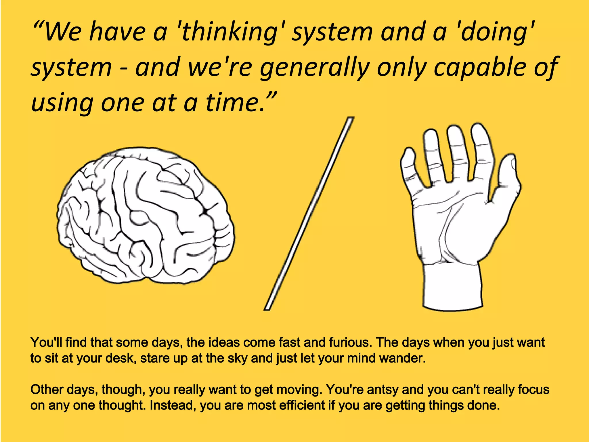 “We have a 'thinking' system and a 'doing'
system - and we're generally only capable of
using one at a time.”




You'll find that some days, the ideas come fast and furious. The days when you just want
to sit at your desk, stare up at the sky and just let your mind wander.

Other days, though, you really want to get moving. You're antsy and you can't really focus
on any one thought. Instead, you are most efficient if you are getting things done.
 