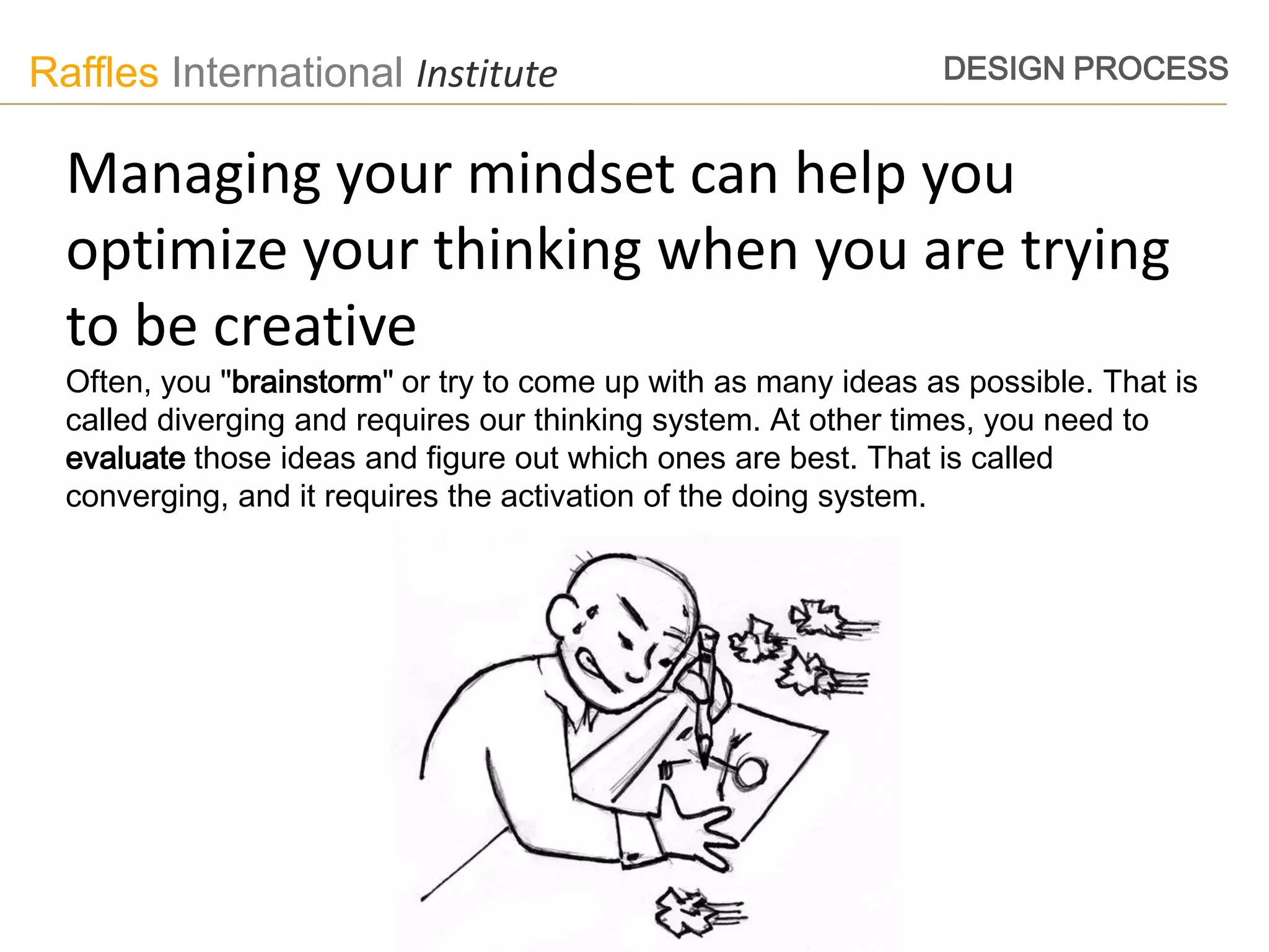 Raffles International Institute                                 DESIGN PROCESS


  Managing your mindset can help you
  optimize your thinking when you are trying
  to be creative
  Often, you "brainstorm" or try to come up with as many ideas as possible. That is
  called diverging and requires our thinking system. At other times, you need to
  evaluate those ideas and figure out which ones are best. That is called
  converging, and it requires the activation of the doing system.
 