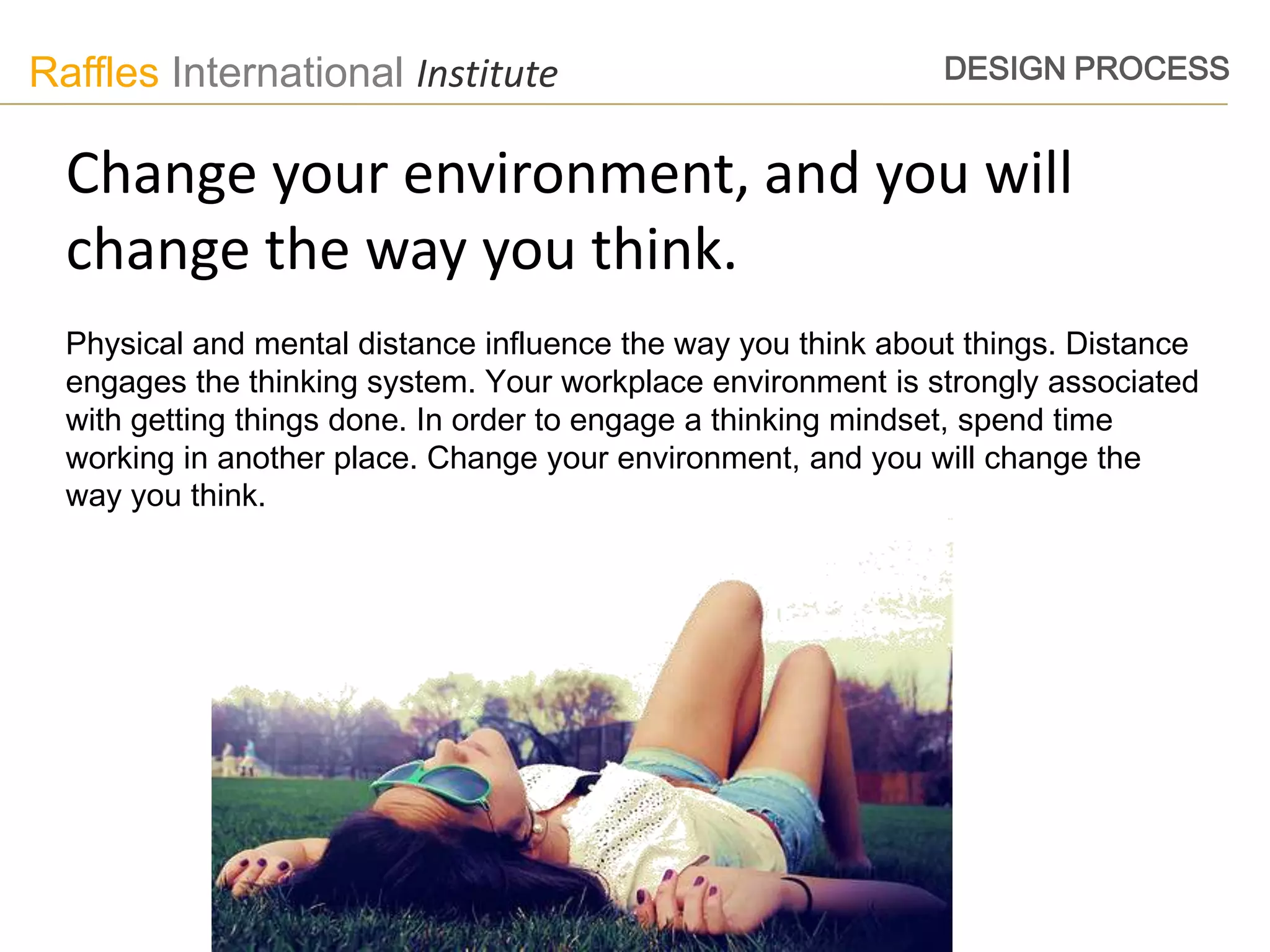 Raffles International Institute                                DESIGN PROCESS


  Change your environment, and you will
  change the way you think.
  Physical and mental distance influence the way you think about things. Distance
  engages the thinking system. Your workplace environment is strongly associated
  with getting things done. In order to engage a thinking mindset, spend time
  working in another place. Change your environment, and you will change the
  way you think.
 