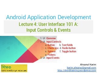 Android Application Development
Lecture 4: User Interface 101 A:
Input Controls & Events
1. UI: Overview
2. UI: Input Controls
a. Button
b. Text fields
c. Check box d. Radio button
e. Spinner
f. Toggle button
g. Pickers
3. UI: Input Events
Ahsanul Karim
karim.ahsanul@gmail.com
http://droidtraining.wordpress.com

 