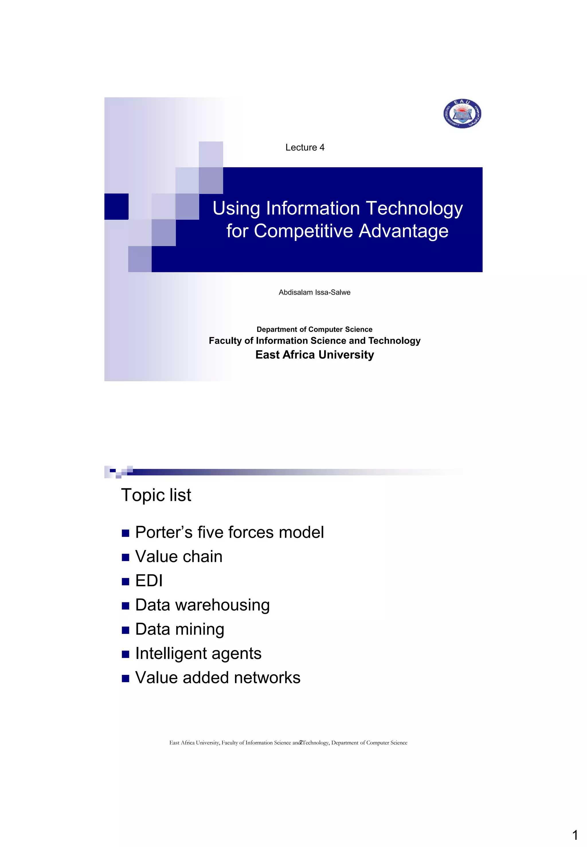 1
Using Information Technology
for Competitive Advantage
Lecture 4
Abdisalam Issa-Salwe
Department of Computer Science
Faculty of Information Science and Technology
East Africa University
2
Topic list
 Porter’s five forces model
 Value chain
 EDI
 Data warehousing
 Data mining
 Intelligent agents
 Value added networks
East Africa University, Faculty of Information Science and Technology, Department of Computer Science
 