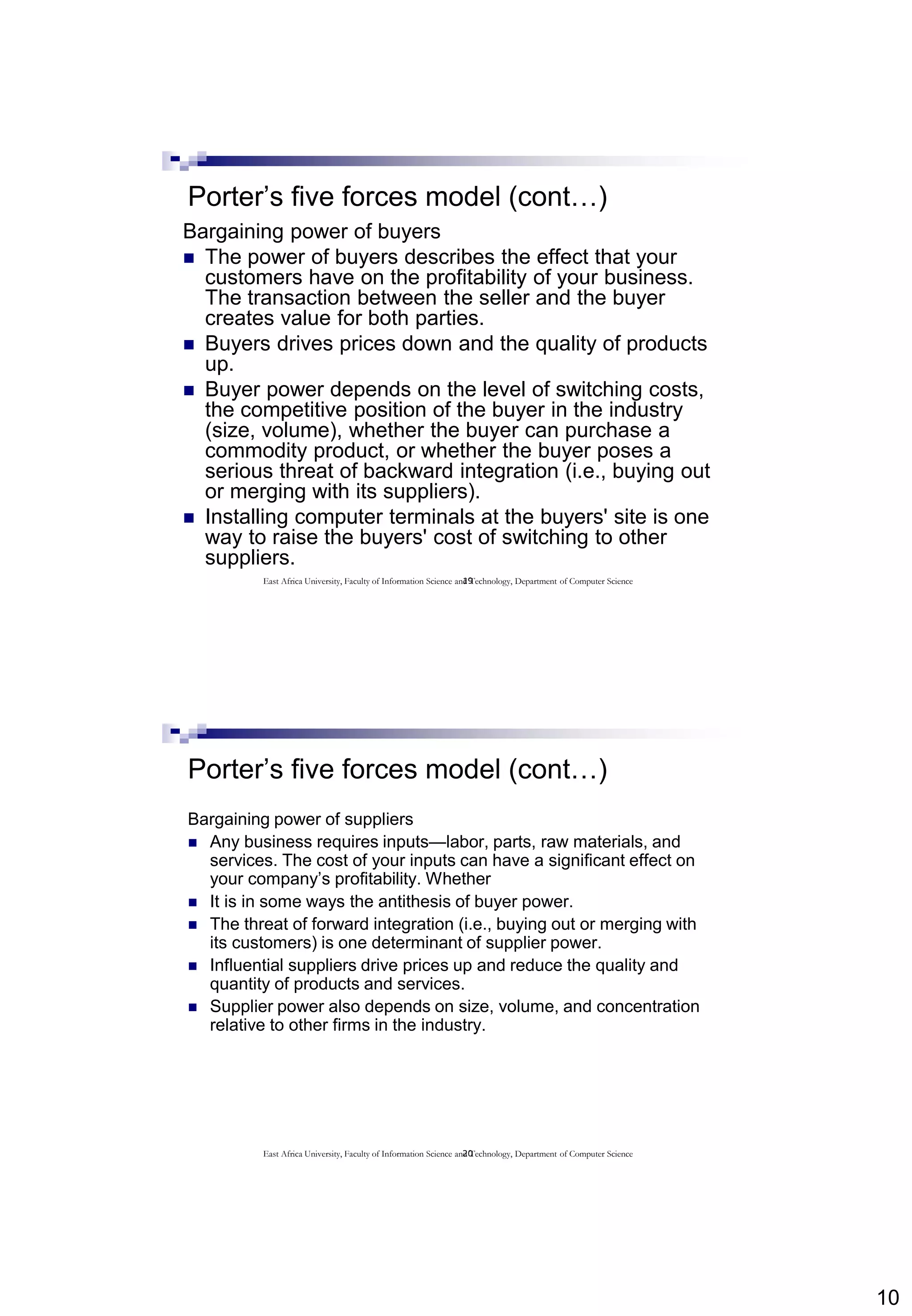 10
19
Porter’s five forces model (cont…)
Bargaining power of buyers
 The power of buyers describes the effect that your
customers have on the profitability of your business.
The transaction between the seller and the buyer
creates value for both parties.
 Buyers drives prices down and the quality of products
up.
 Buyer power depends on the level of switching costs,
the competitive position of the buyer in the industry
(size, volume), whether the buyer can purchase a
commodity product, or whether the buyer poses a
serious threat of backward integration (i.e., buying out
or merging with its suppliers).
 Installing computer terminals at the buyers' site is one
way to raise the buyers' cost of switching to other
suppliers.
East Africa University, Faculty of Information Science and Technology, Department of Computer Science
20
Porter’s five forces model (cont…)
Bargaining power of suppliers
 Any business requires inputs—labor, parts, raw materials, and
services. The cost of your inputs can have a significant effect on
your company’s profitability. Whether
 It is in some ways the antithesis of buyer power.
 The threat of forward integration (i.e., buying out or merging with
its customers) is one determinant of supplier power.
 Influential suppliers drive prices up and reduce the quality and
quantity of products and services.
 Supplier power also depends on size, volume, and concentration
relative to other firms in the industry.
East Africa University, Faculty of Information Science and Technology, Department of Computer Science
 