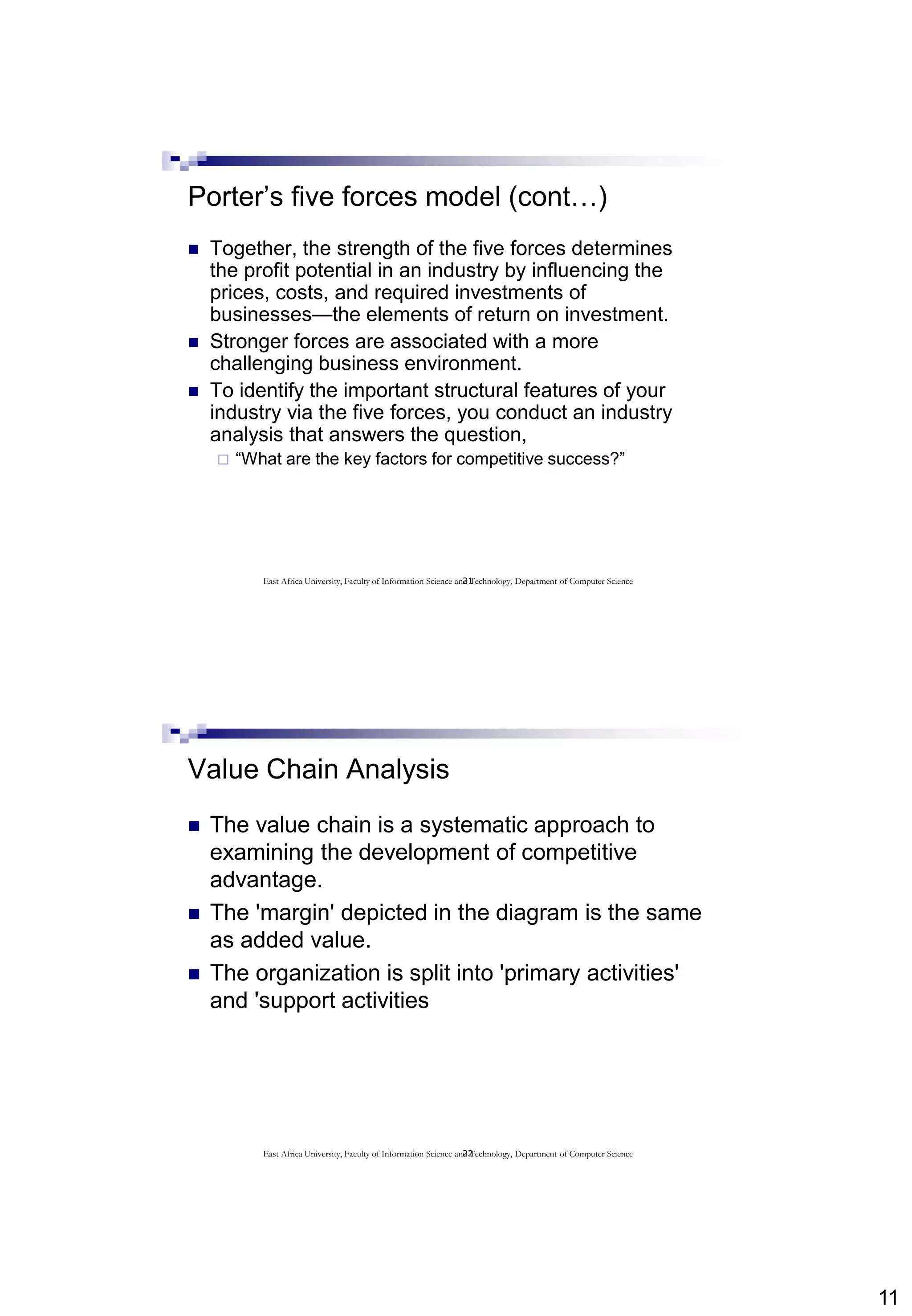 11
21
Porter’s five forces model (cont…)
 Together, the strength of the five forces determines
the profit potential in an industry by influencing the
prices, costs, and required investments of
businesses—the elements of return on investment.
 Stronger forces are associated with a more
challenging business environment.
 To identify the important structural features of your
industry via the five forces, you conduct an industry
analysis that answers the question,
 “What are the key factors for competitive success?”
East Africa University, Faculty of Information Science and Technology, Department of Computer Science
22
Value Chain Analysis
 The value chain is a systematic approach to
examining the development of competitive
advantage.
 The 'margin' depicted in the diagram is the same
as added value.
 The organization is split into 'primary activities'
and 'support activities
East Africa University, Faculty of Information Science and Technology, Department of Computer Science
 