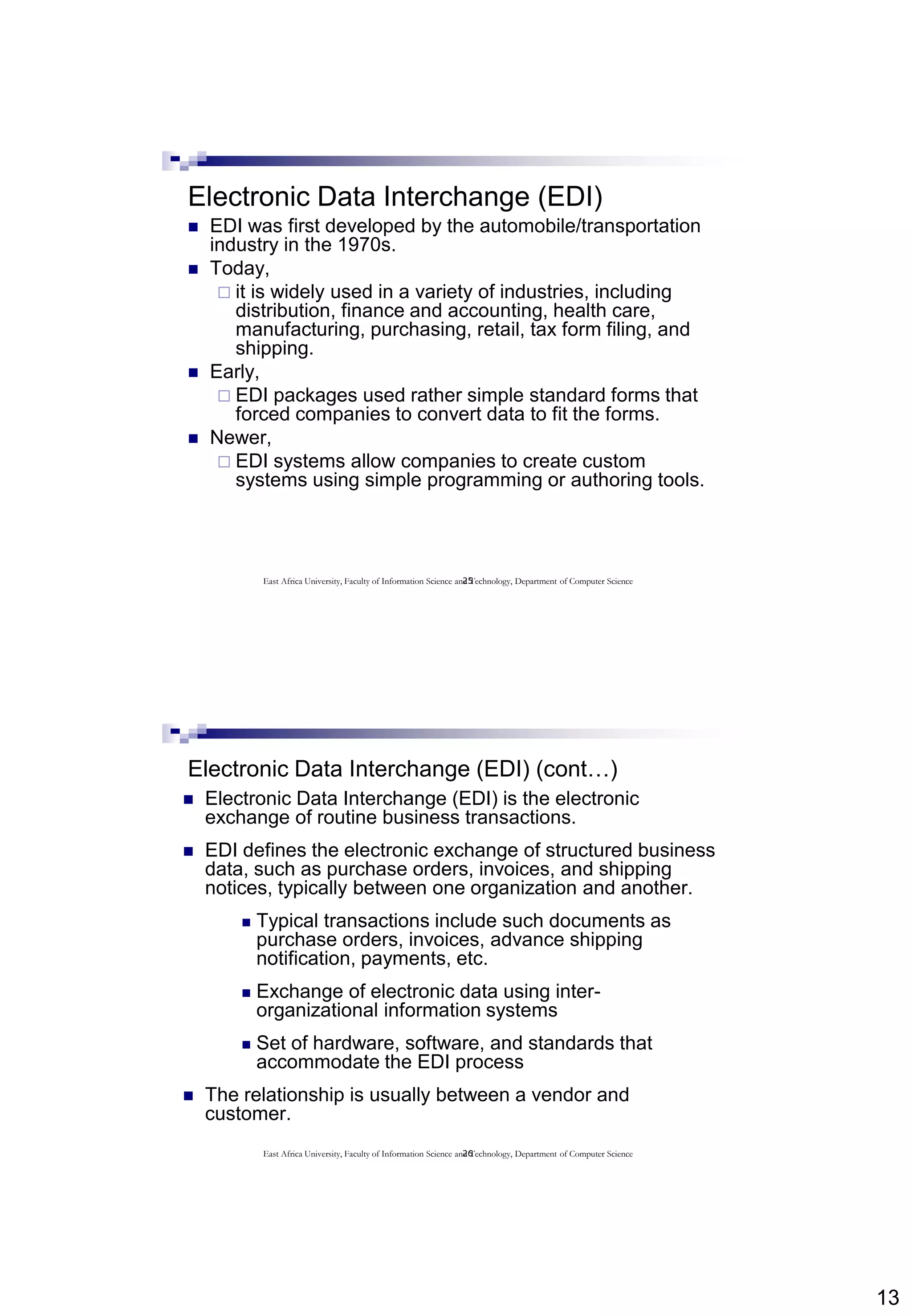 13
25
Electronic Data Interchange (EDI)
 EDI was first developed by the automobile/transportation
industry in the 1970s.
 Today,
 it is widely used in a variety of industries, including
distribution, finance and accounting, health care,
manufacturing, purchasing, retail, tax form filing, and
shipping.
 Early,
 EDI packages used rather simple standard forms that
forced companies to convert data to fit the forms.
 Newer,
 EDI systems allow companies to create custom
systems using simple programming or authoring tools.
East Africa University, Faculty of Information Science and Technology, Department of Computer Science
26
Electronic Data Interchange (EDI) (cont…)
 Electronic Data Interchange (EDI) is the electronic
exchange of routine business transactions.
 EDI defines the electronic exchange of structured business
data, such as purchase orders, invoices, and shipping
notices, typically between one organization and another.
 Typical transactions include such documents as
purchase orders, invoices, advance shipping
notification, payments, etc.
 Exchange of electronic data using inter-
organizational information systems
 Set of hardware, software, and standards that
accommodate the EDI process
 The relationship is usually between a vendor and
customer.
East Africa University, Faculty of Information Science and Technology, Department of Computer Science
 