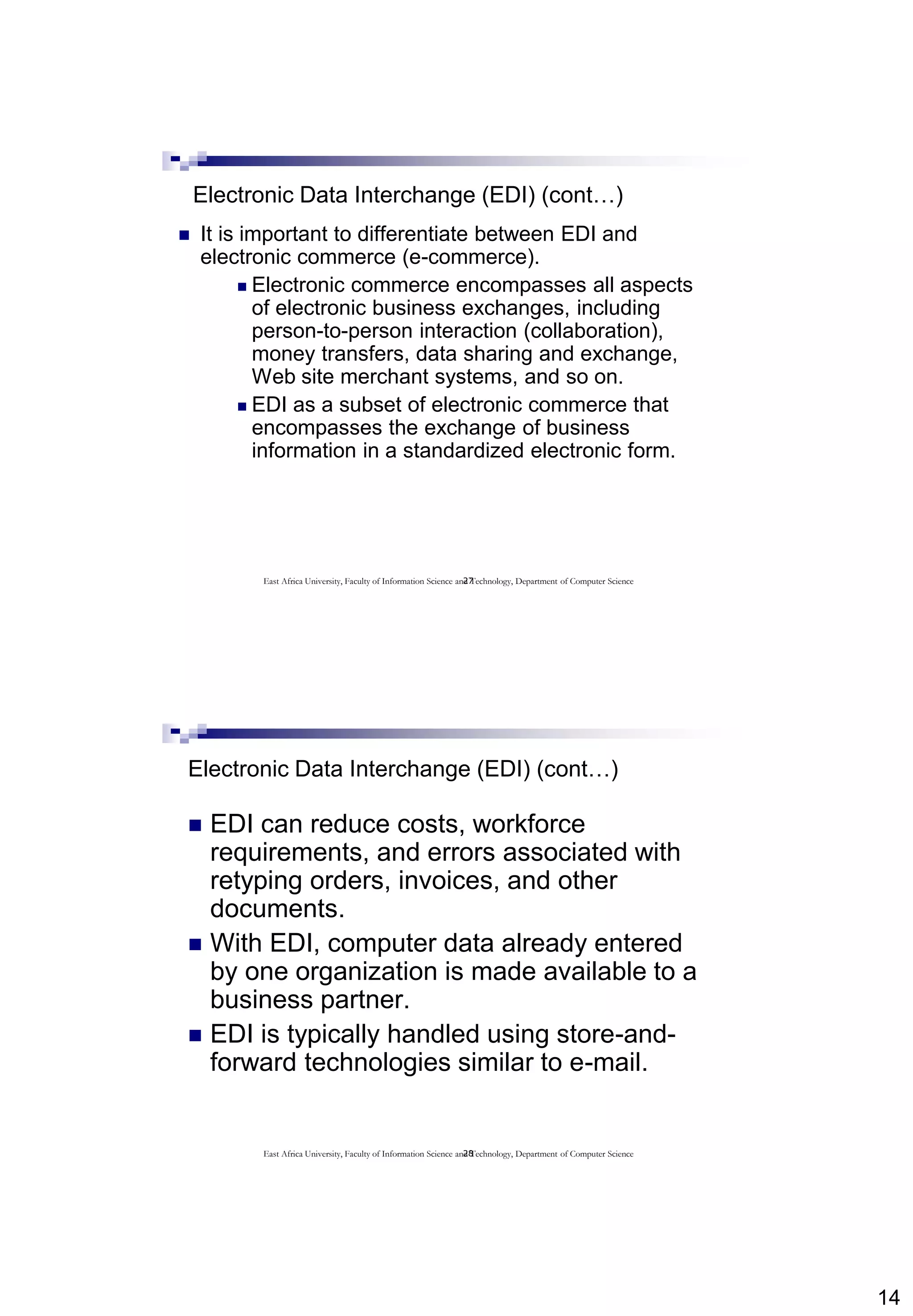 14
27
Electronic Data Interchange (EDI) (cont…)
 It is important to differentiate between EDI and
electronic commerce (e-commerce).
 Electronic commerce encompasses all aspects
of electronic business exchanges, including
person-to-person interaction (collaboration),
money transfers, data sharing and exchange,
Web site merchant systems, and so on.
 EDI as a subset of electronic commerce that
encompasses the exchange of business
information in a standardized electronic form.
East Africa University, Faculty of Information Science and Technology, Department of Computer Science
28
Electronic Data Interchange (EDI) (cont…)
 EDI can reduce costs, workforce
requirements, and errors associated with
retyping orders, invoices, and other
documents.
 With EDI, computer data already entered
by one organization is made available to a
business partner.
 EDI is typically handled using store-and-
forward technologies similar to e-mail.
East Africa University, Faculty of Information Science and Technology, Department of Computer Science
 