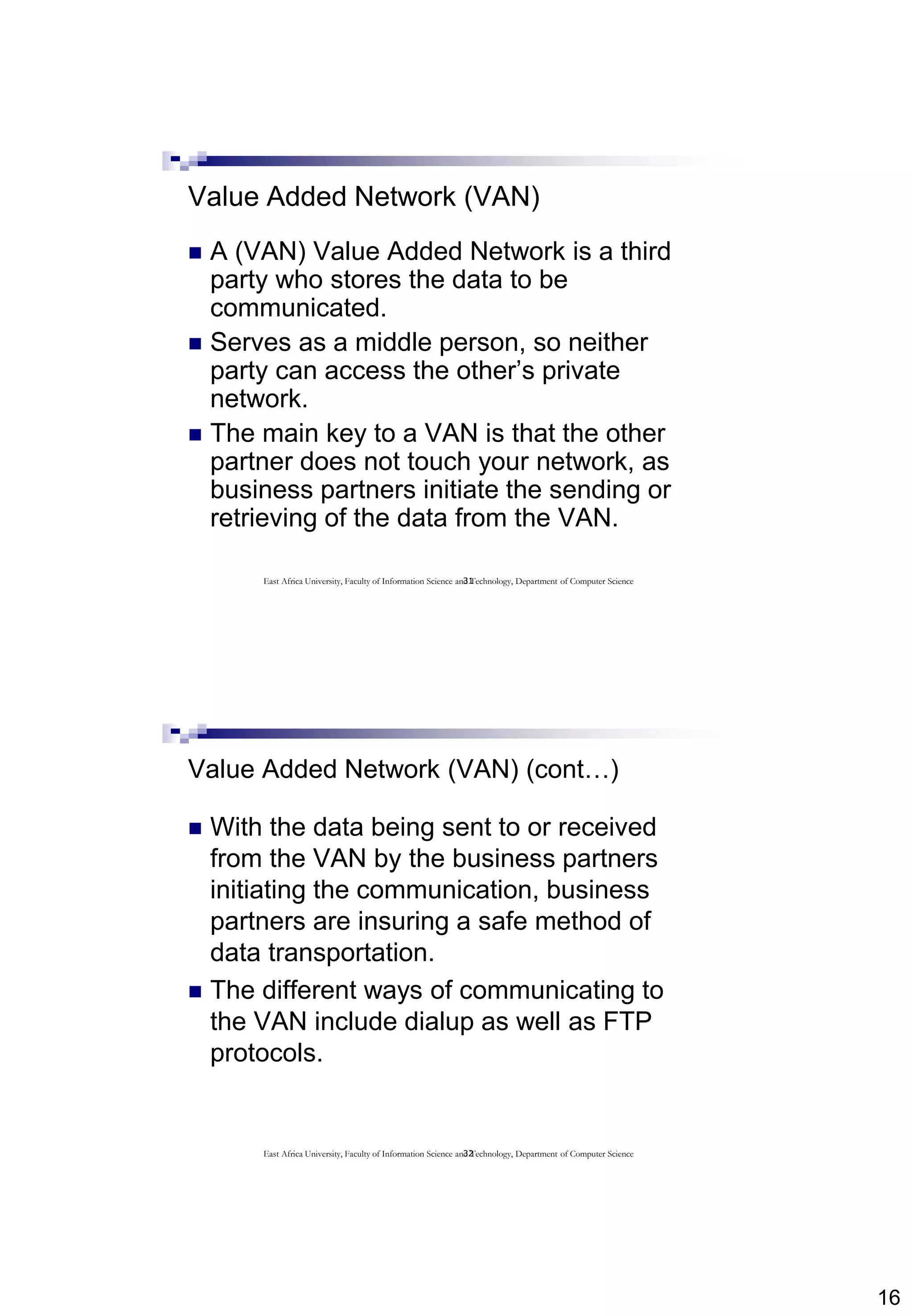 16
31
Value Added Network (VAN)
 A (VAN) Value Added Network is a third
party who stores the data to be
communicated.
 Serves as a middle person, so neither
party can access the other’s private
network.
 The main key to a VAN is that the other
partner does not touch your network, as
business partners initiate the sending or
retrieving of the data from the VAN.
East Africa University, Faculty of Information Science and Technology, Department of Computer Science
32
Value Added Network (VAN) (cont…)
 With the data being sent to or received
from the VAN by the business partners
initiating the communication, business
partners are insuring a safe method of
data transportation.
 The different ways of communicating to
the VAN include dialup as well as FTP
protocols.
East Africa University, Faculty of Information Science and Technology, Department of Computer Science
 
