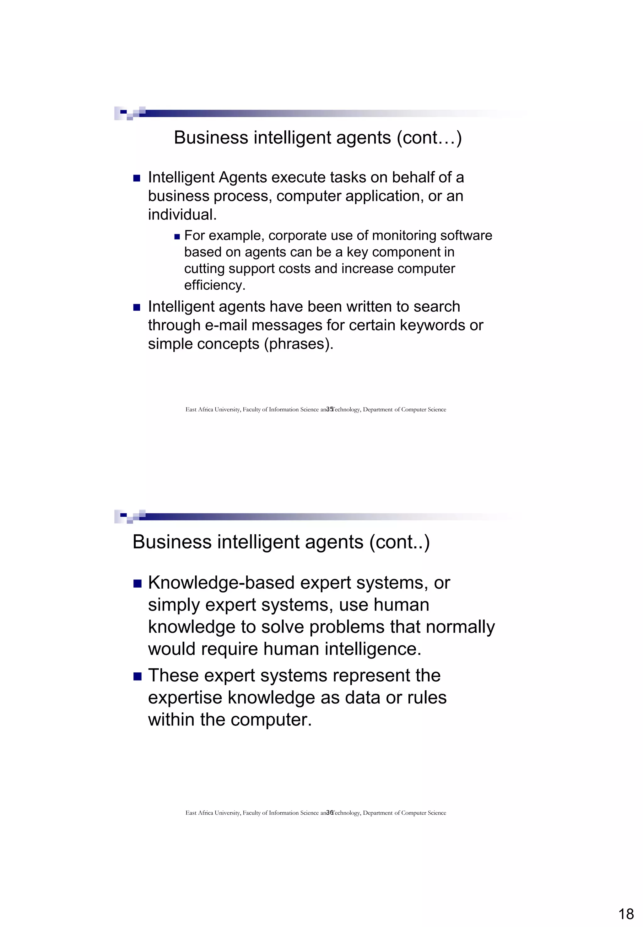 18
35
Business intelligent agents (cont…)
 Intelligent Agents execute tasks on behalf of a
business process, computer application, or an
individual.
 For example, corporate use of monitoring software
based on agents can be a key component in
cutting support costs and increase computer
efficiency.
 Intelligent agents have been written to search
through e-mail messages for certain keywords or
simple concepts (phrases).
East Africa University, Faculty of Information Science and Technology, Department of Computer Science
36
Business intelligent agents (cont..)
 Knowledge-based expert systems, or
simply expert systems, use human
knowledge to solve problems that normally
would require human intelligence.
 These expert systems represent the
expertise knowledge as data or rules
within the computer.
East Africa University, Faculty of Information Science and Technology, Department of Computer Science
 