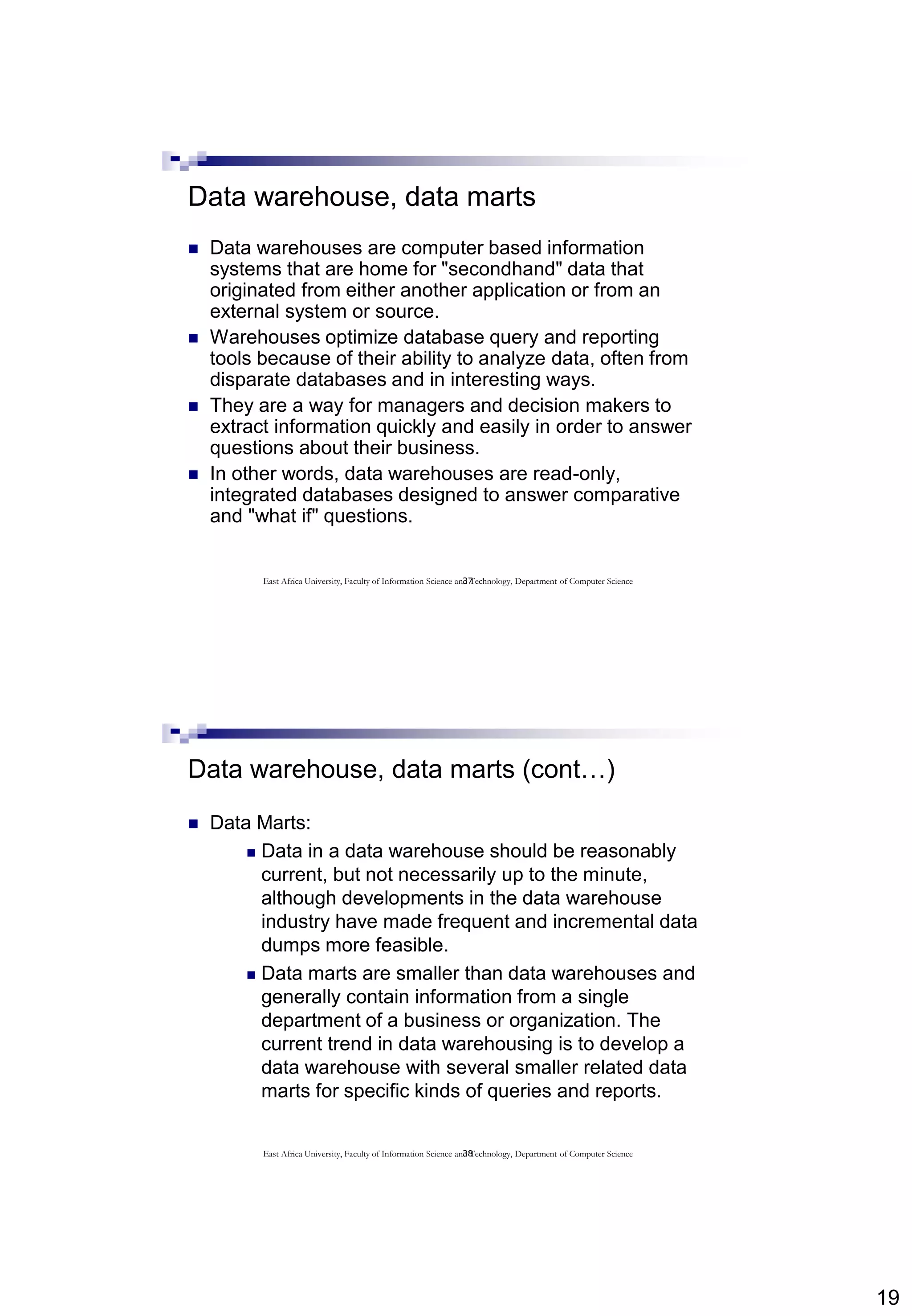 19
37
Data warehouse, data marts
 Data warehouses are computer based information
systems that are home for "secondhand" data that
originated from either another application or from an
external system or source.
 Warehouses optimize database query and reporting
tools because of their ability to analyze data, often from
disparate databases and in interesting ways.
 They are a way for managers and decision makers to
extract information quickly and easily in order to answer
questions about their business.
 In other words, data warehouses are read-only,
integrated databases designed to answer comparative
and "what if" questions.
East Africa University, Faculty of Information Science and Technology, Department of Computer Science
38
Data warehouse, data marts (cont…)
 Data Marts:
 Data in a data warehouse should be reasonably
current, but not necessarily up to the minute,
although developments in the data warehouse
industry have made frequent and incremental data
dumps more feasible.
 Data marts are smaller than data warehouses and
generally contain information from a single
department of a business or organization. The
current trend in data warehousing is to develop a
data warehouse with several smaller related data
marts for specific kinds of queries and reports.
East Africa University, Faculty of Information Science and Technology, Department of Computer Science
 