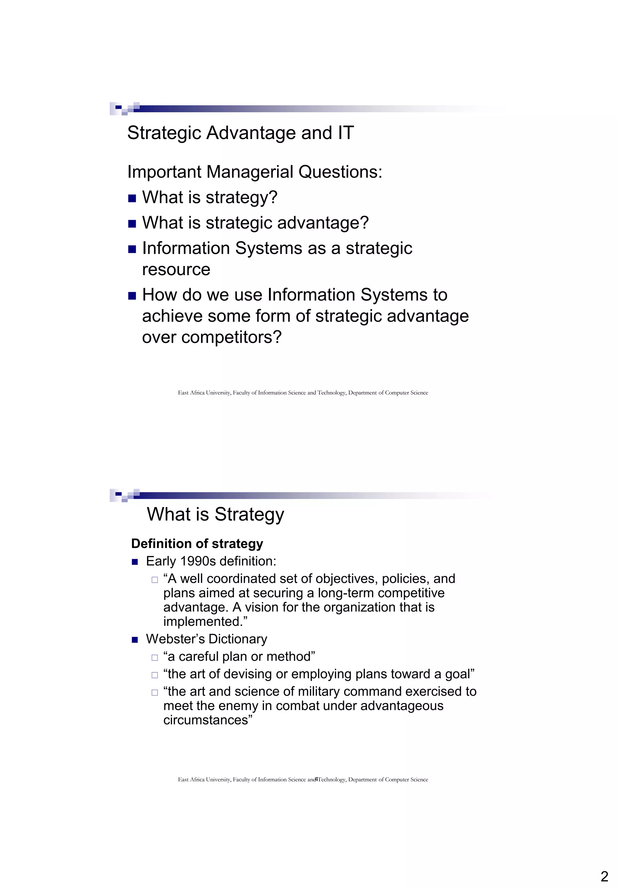 2
Strategic Advantage and IT
Important Managerial Questions:
 What is strategy?
 What is strategic advantage?
 Information Systems as a strategic
resource
 How do we use Information Systems to
achieve some form of strategic advantage
over competitors?
East Africa University, Faculty of Information Science and Technology, Department of Computer Science
4
What is Strategy
Definition of strategy
 Early 1990s definition:
 “A well coordinated set of objectives, policies, and
plans aimed at securing a long-term competitive
advantage. A vision for the organization that is
implemented.”
 Webster’s Dictionary
 “a careful plan or method”
 “the art of devising or employing plans toward a goal”
 “the art and science of military command exercised to
meet the enemy in combat under advantageous
circumstances”
East Africa University, Faculty of Information Science and Technology, Department of Computer Science
 