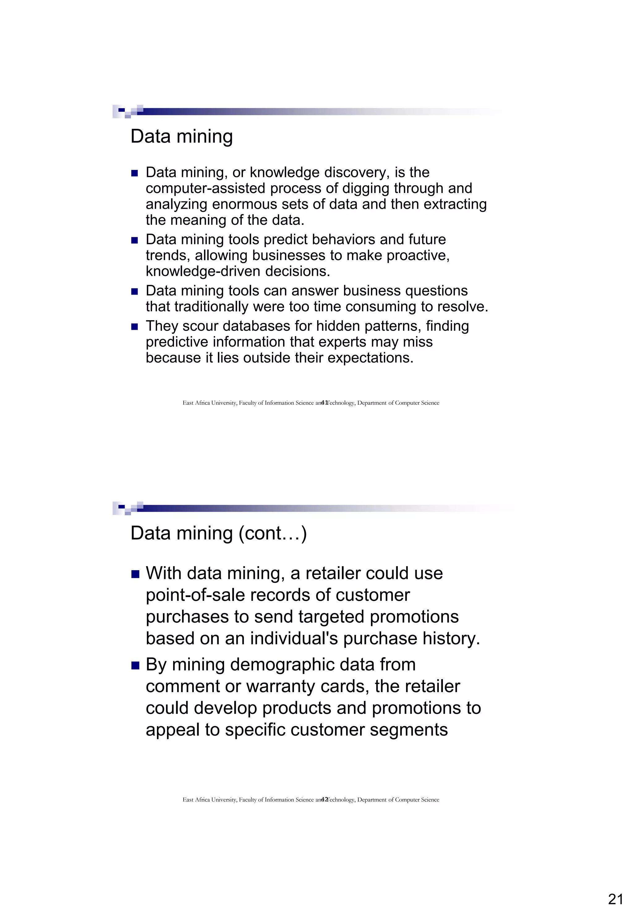 21
41
Data mining
 Data mining, or knowledge discovery, is the
computer-assisted process of digging through and
analyzing enormous sets of data and then extracting
the meaning of the data.
 Data mining tools predict behaviors and future
trends, allowing businesses to make proactive,
knowledge-driven decisions.
 Data mining tools can answer business questions
that traditionally were too time consuming to resolve.
 They scour databases for hidden patterns, finding
predictive information that experts may miss
because it lies outside their expectations.
East Africa University, Faculty of Information Science and Technology, Department of Computer Science
42
Data mining (cont…)
 With data mining, a retailer could use
point-of-sale records of customer
purchases to send targeted promotions
based on an individual's purchase history.
 By mining demographic data from
comment or warranty cards, the retailer
could develop products and promotions to
appeal to specific customer segments
East Africa University, Faculty of Information Science and Technology, Department of Computer Science
 