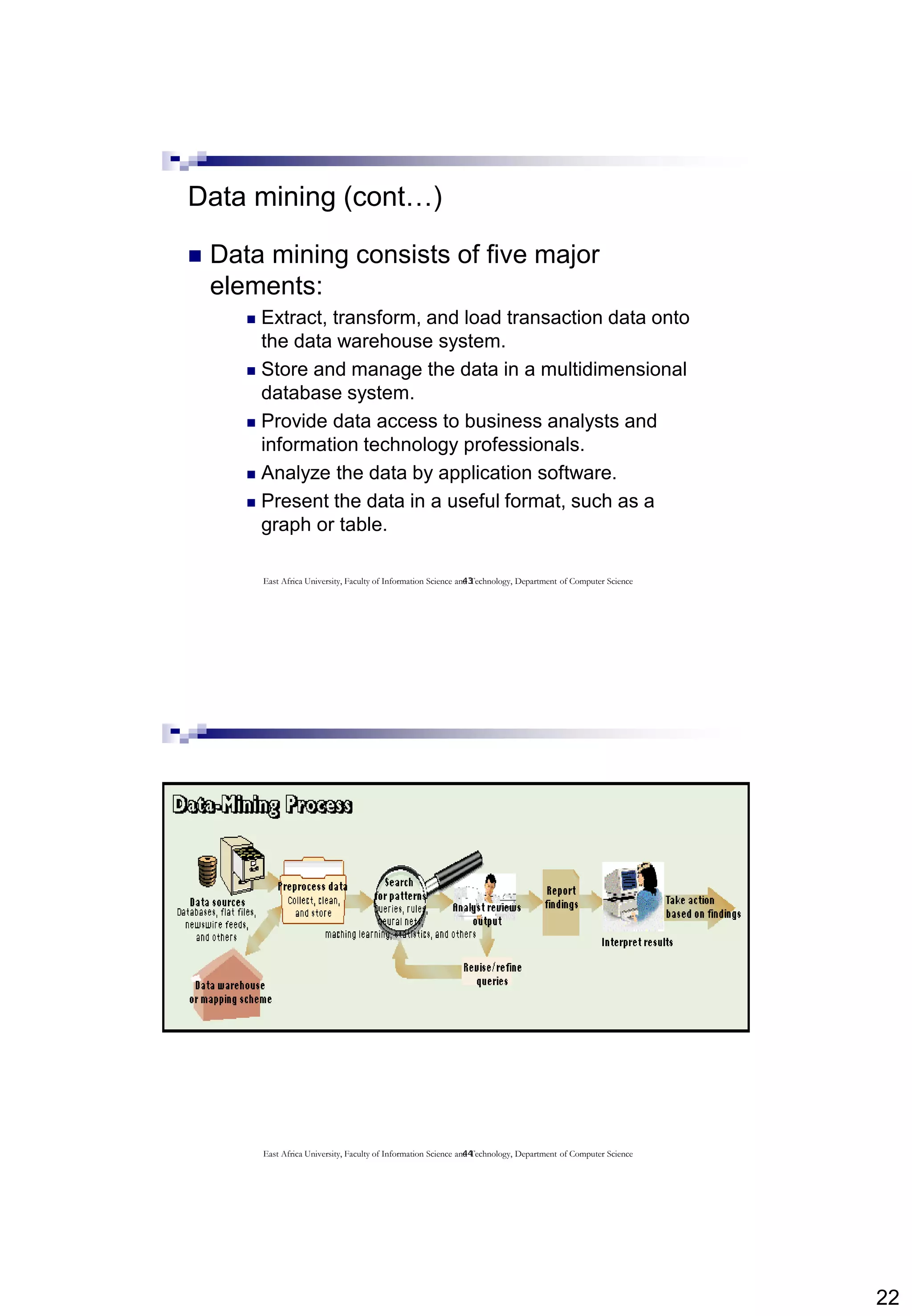 22
43
Data mining (cont…)
 Data mining consists of five major
elements:
 Extract, transform, and load transaction data onto
the data warehouse system.
 Store and manage the data in a multidimensional
database system.
 Provide data access to business analysts and
information technology professionals.
 Analyze the data by application software.
 Present the data in a useful format, such as a
graph or table.
East Africa University, Faculty of Information Science and Technology, Department of Computer Science
44East Africa University, Faculty of Information Science and Technology, Department of Computer Science
 