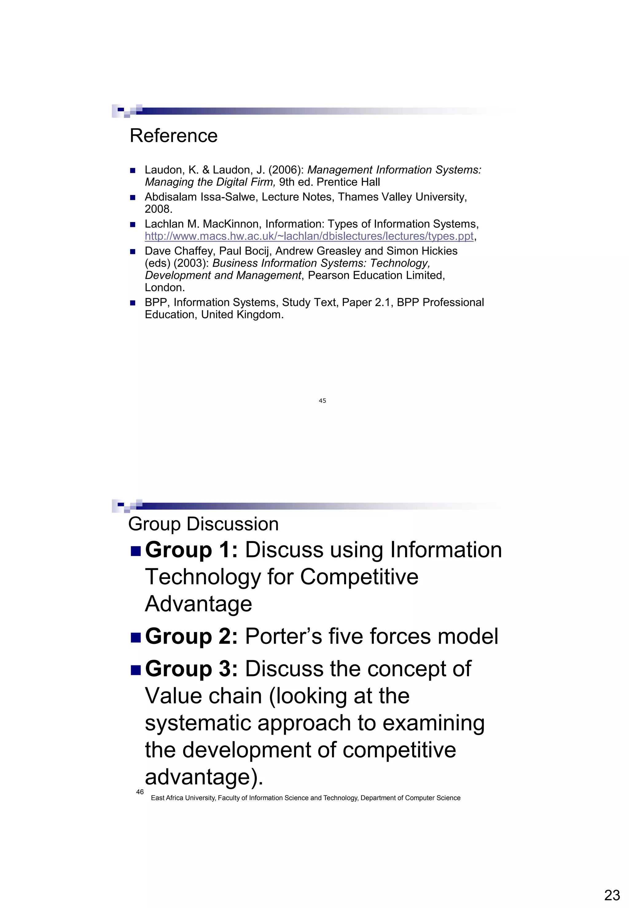 23
45
Reference
 Laudon, K. & Laudon, J. (2006): Management Information Systems:
Managing the Digital Firm, 9th ed. Prentice Hall
 Abdisalam Issa-Salwe, Lecture Notes, Thames Valley University,
2008.
 Lachlan M. MacKinnon, Information: Types of Information Systems,
http://www.macs.hw.ac.uk/~lachlan/dbislectures/lectures/types.ppt,
 Dave Chaffey, Paul Bocij, Andrew Greasley and Simon Hickies
(eds) (2003): Business Information Systems: Technology,
Development and Management, Pearson Education Limited,
London.
 BPP, Information Systems, Study Text, Paper 2.1, BPP Professional
Education, United Kingdom.
46
Group Discussion
 Group 1: Discuss using Information
Technology for Competitive
Advantage
 Group 2: Porter’s five forces model
 Group 3: Discuss the concept of
Value chain (looking at the
systematic approach to examining
the development of competitive
advantage).
East Africa University, Faculty of Information Science and Technology, Department of Computer Science
 