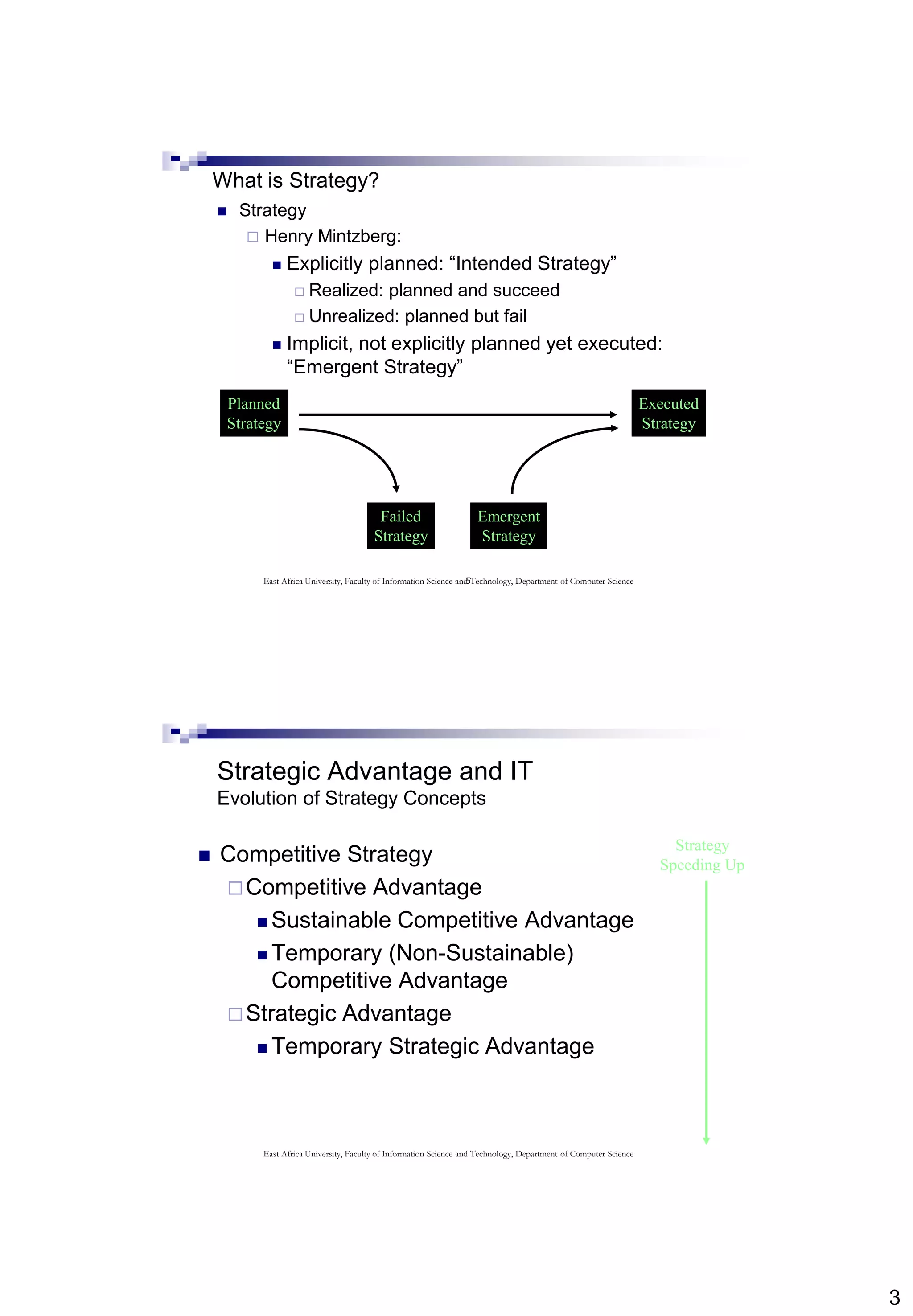 3
5
What is Strategy?
 Strategy
 Henry Mintzberg:
 Explicitly planned: “Intended Strategy”
 Realized: planned and succeed
 Unrealized: planned but fail
 Implicit, not explicitly planned yet executed:
“Emergent Strategy”
Planned
Strategy
Failed
Strategy
Emergent
Strategy
Executed
Strategy
East Africa University, Faculty of Information Science and Technology, Department of Computer Science
Strategic Advantage and IT
Evolution of Strategy Concepts
 Competitive Strategy
Competitive Advantage
 Sustainable Competitive Advantage
 Temporary (Non-Sustainable)
Competitive Advantage
Strategic Advantage
 Temporary Strategic Advantage
Strategy
Speeding Up
East Africa University, Faculty of Information Science and Technology, Department of Computer Science
 