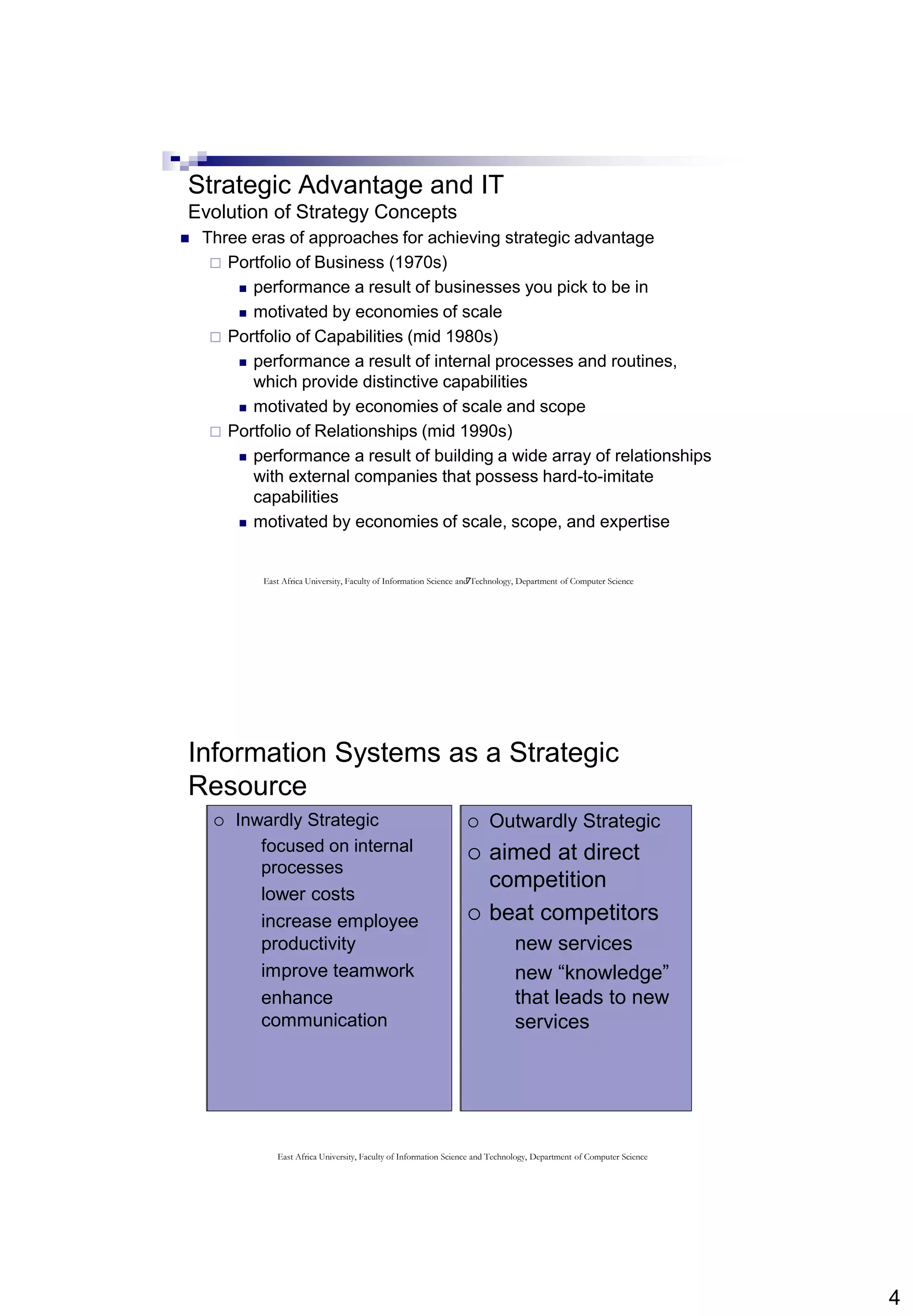 4
7
Strategic Advantage and IT
Evolution of Strategy Concepts
 Three eras of approaches for achieving strategic advantage
 Portfolio of Business (1970s)
 performance a result of businesses you pick to be in
 motivated by economies of scale
 Portfolio of Capabilities (mid 1980s)
 performance a result of internal processes and routines,
which provide distinctive capabilities
 motivated by economies of scale and scope
 Portfolio of Relationships (mid 1990s)
 performance a result of building a wide array of relationships
with external companies that possess hard-to-imitate
capabilities
 motivated by economies of scale, scope, and expertise
East Africa University, Faculty of Information Science and Technology, Department of Computer Science
Information Systems as a Strategic
Resource
 Inwardly Strategic
 focused on internal
processes
 lower costs
 increase employee
productivity
 improve teamwork
 enhance
communication
 Outwardly Strategic
 aimed at direct
competition
 beat competitors
 new services
 new “knowledge”
that leads to new
services
 Inwardly Strategic
 focused on internal
processes
 lower costs
 increase employee
productivity
 improve teamwork
 enhance
communication
 Outwardly Strategic
 aimed at direct
competition
 beat competitors
 new services
 new “knowledge”
that leads to new
services
East Africa University, Faculty of Information Science and Technology, Department of Computer Science
 