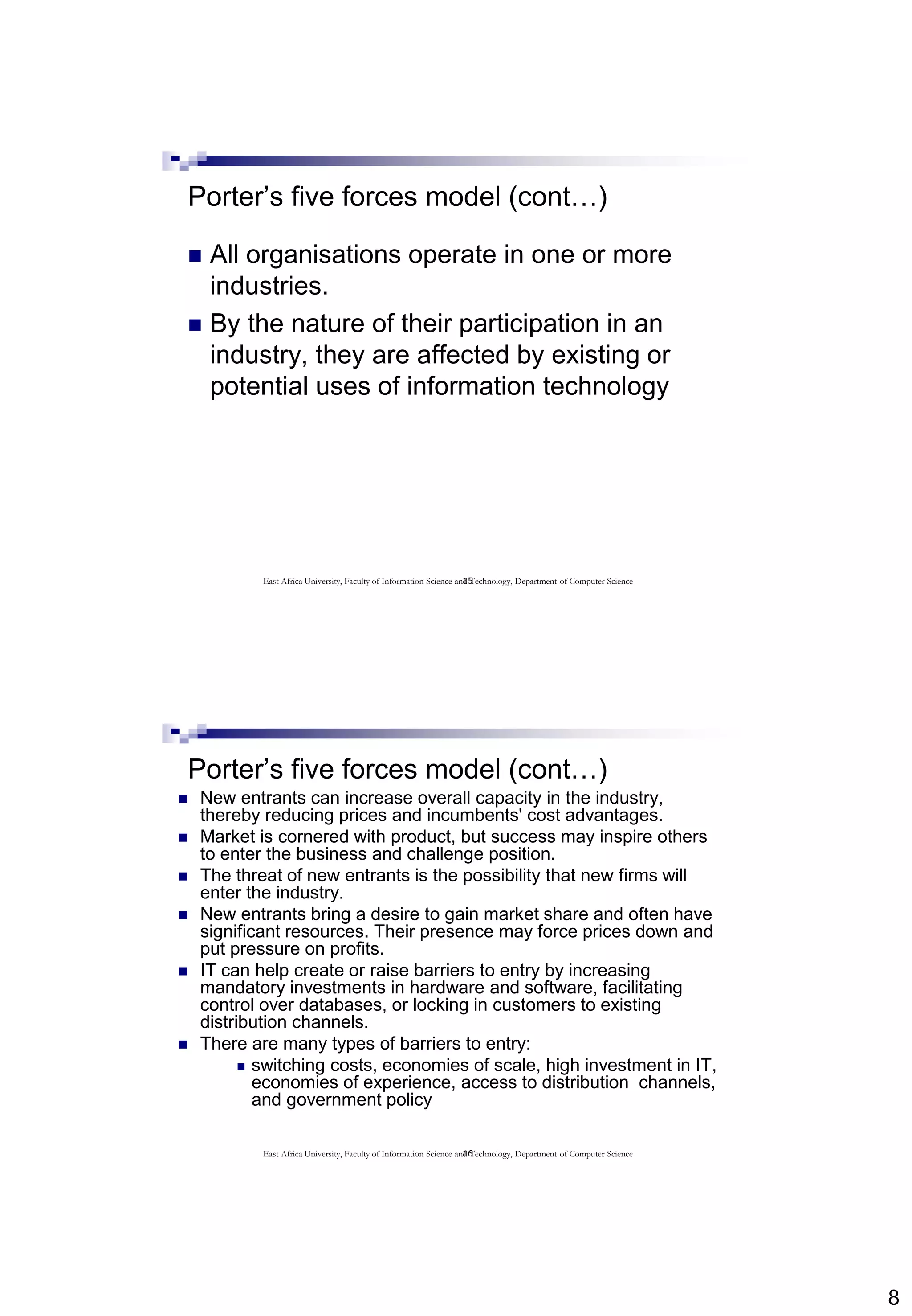 8
15
Porter’s five forces model (cont…)
 All organisations operate in one or more
industries.
 By the nature of their participation in an
industry, they are affected by existing or
potential uses of information technology
East Africa University, Faculty of Information Science and Technology, Department of Computer Science
16
Porter’s five forces model (cont…)
 New entrants can increase overall capacity in the industry,
thereby reducing prices and incumbents' cost advantages.
 Market is cornered with product, but success may inspire others
to enter the business and challenge position.
 The threat of new entrants is the possibility that new firms will
enter the industry.
 New entrants bring a desire to gain market share and often have
significant resources. Their presence may force prices down and
put pressure on profits.
 IT can help create or raise barriers to entry by increasing
mandatory investments in hardware and software, facilitating
control over databases, or locking in customers to existing
distribution channels.
 There are many types of barriers to entry:
 switching costs, economies of scale, high investment in IT,
economies of experience, access to distribution channels,
and government policy
East Africa University, Faculty of Information Science and Technology, Department of Computer Science
 