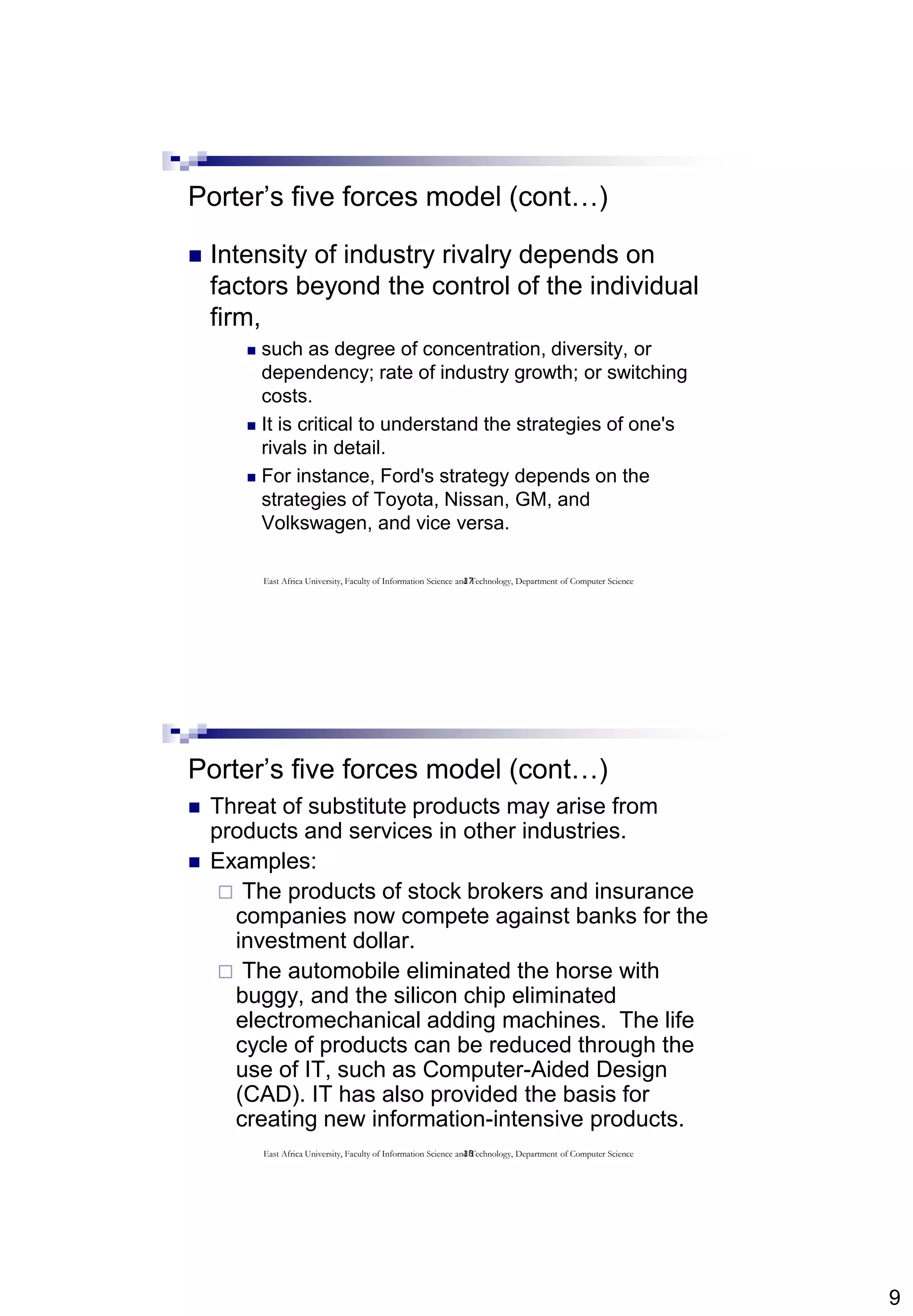 9
17
Porter’s five forces model (cont…)
 Intensity of industry rivalry depends on
factors beyond the control of the individual
firm,
 such as degree of concentration, diversity, or
dependency; rate of industry growth; or switching
costs.
 It is critical to understand the strategies of one's
rivals in detail.
 For instance, Ford's strategy depends on the
strategies of Toyota, Nissan, GM, and
Volkswagen, and vice versa.
East Africa University, Faculty of Information Science and Technology, Department of Computer Science
18
Porter’s five forces model (cont…)
 Threat of substitute products may arise from
products and services in other industries.
 Examples:
 The products of stock brokers and insurance
companies now compete against banks for the
investment dollar.
 The automobile eliminated the horse with
buggy, and the silicon chip eliminated
electromechanical adding machines. The life
cycle of products can be reduced through the
use of IT, such as Computer-Aided Design
(CAD). IT has also provided the basis for
creating new information-intensive products.
East Africa University, Faculty of Information Science and Technology, Department of Computer Science
 
