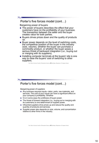 10
19
Porter’s five forces model (cont…)
Bargaining power of buyers
 The power of buyers describes the effect that your
customers have on the profitability of your business.
The transaction between the seller and the buyer
creates value for both parties.
 Buyers drives prices down and the quality of products
up.
 Buyer power depends on the level of switching costs,
the competitive position of the buyer in the industry
(size, volume), whether the buyer can purchase a
commodity product, or whether the buyer poses a
serious threat of backward integration (i.e., buying out
or merging with its suppliers).
 Installing computer terminals at the buyers' site is one
way to raise the buyers' cost of switching to other
suppliers.
East Africa University, Faculty of Information Science and Technology, Department of Computer Science
20
Porter’s five forces model (cont…)
Bargaining power of suppliers
 Any business requires inputs—labor, parts, raw materials, and
services. The cost of your inputs can have a significant effect on
your company’s profitability. Whether
 It is in some ways the antithesis of buyer power.
 The threat of forward integration (i.e., buying out or merging with
its customers) is one determinant of supplier power.
 Influential suppliers drive prices up and reduce the quality and
quantity of products and services.
 Supplier power also depends on size, volume, and concentration
relative to other firms in the industry.
East Africa University, Faculty of Information Science and Technology, Department of Computer Science
 