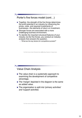 11
21
Porter’s five forces model (cont…)
 Together, the strength of the five forces determines
the profit potential in an industry by influencing the
prices, costs, and required investments of
businesses—the elements of return on investment.
 Stronger forces are associated with a more
challenging business environment.
 To identify the important structural features of your
industry via the five forces, you conduct an industry
analysis that answers the question,
 “What are the key factors for competitive success?”
East Africa University, Faculty of Information Science and Technology, Department of Computer Science
22
Value Chain Analysis
 The value chain is a systematic approach to
examining the development of competitive
advantage.
 The 'margin' depicted in the diagram is the same
as added value.
 The organization is split into 'primary activities'
and 'support activities
East Africa University, Faculty of Information Science and Technology, Department of Computer Science
 