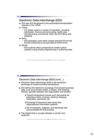 13
25
Electronic Data Interchange (EDI)
 EDI was first developed by the automobile/transportation
industry in the 1970s.
 Today,
 it is widely used in a variety of industries, including
distribution, finance and accounting, health care,
manufacturing, purchasing, retail, tax form filing, and
shipping.
 Early,
 EDI packages used rather simple standard forms that
forced companies to convert data to fit the forms.
 Newer,
 EDI systems allow companies to create custom
systems using simple programming or authoring tools.
East Africa University, Faculty of Information Science and Technology, Department of Computer Science
26
Electronic Data Interchange (EDI) (cont…)
 Electronic Data Interchange (EDI) is the electronic
exchange of routine business transactions.
 EDI defines the electronic exchange of structured business
data, such as purchase orders, invoices, and shipping
notices, typically between one organization and another.
 Typical transactions include such documents as
purchase orders, invoices, advance shipping
notification, payments, etc.
 Exchange of electronic data using inter-
organizational information systems
 Set of hardware, software, and standards that
accommodate the EDI process
 The relationship is usually between a vendor and
customer.
East Africa University, Faculty of Information Science and Technology, Department of Computer Science
 