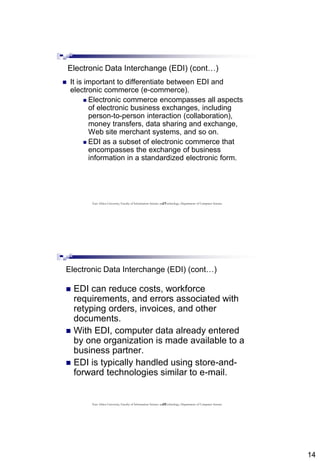 14
27
Electronic Data Interchange (EDI) (cont…)
 It is important to differentiate between EDI and
electronic commerce (e-commerce).
 Electronic commerce encompasses all aspects
of electronic business exchanges, including
person-to-person interaction (collaboration),
money transfers, data sharing and exchange,
Web site merchant systems, and so on.
 EDI as a subset of electronic commerce that
encompasses the exchange of business
information in a standardized electronic form.
East Africa University, Faculty of Information Science and Technology, Department of Computer Science
28
Electronic Data Interchange (EDI) (cont…)
 EDI can reduce costs, workforce
requirements, and errors associated with
retyping orders, invoices, and other
documents.
 With EDI, computer data already entered
by one organization is made available to a
business partner.
 EDI is typically handled using store-and-
forward technologies similar to e-mail.
East Africa University, Faculty of Information Science and Technology, Department of Computer Science
 