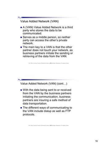 16
31
Value Added Network (VAN)
 A (VAN) Value Added Network is a third
party who stores the data to be
communicated.
 Serves as a middle person, so neither
party can access the other’s private
network.
 The main key to a VAN is that the other
partner does not touch your network, as
business partners initiate the sending or
retrieving of the data from the VAN.
East Africa University, Faculty of Information Science and Technology, Department of Computer Science
32
Value Added Network (VAN) (cont…)
 With the data being sent to or received
from the VAN by the business partners
initiating the communication, business
partners are insuring a safe method of
data transportation.
 The different ways of communicating to
the VAN include dialup as well as FTP
protocols.
East Africa University, Faculty of Information Science and Technology, Department of Computer Science
 