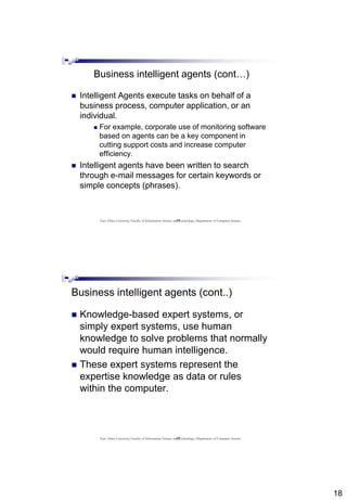 18
35
Business intelligent agents (cont…)
 Intelligent Agents execute tasks on behalf of a
business process, computer application, or an
individual.
 For example, corporate use of monitoring software
based on agents can be a key component in
cutting support costs and increase computer
efficiency.
 Intelligent agents have been written to search
through e-mail messages for certain keywords or
simple concepts (phrases).
East Africa University, Faculty of Information Science and Technology, Department of Computer Science
36
Business intelligent agents (cont..)
 Knowledge-based expert systems, or
simply expert systems, use human
knowledge to solve problems that normally
would require human intelligence.
 These expert systems represent the
expertise knowledge as data or rules
within the computer.
East Africa University, Faculty of Information Science and Technology, Department of Computer Science
 