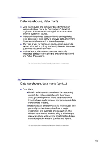 19
37
Data warehouse, data marts
 Data warehouses are computer based information
systems that are home for "secondhand" data that
originated from either another application or from an
external system or source.
 Warehouses optimize database query and reporting
tools because of their ability to analyze data, often from
disparate databases and in interesting ways.
 They are a way for managers and decision makers to
extract information quickly and easily in order to answer
questions about their business.
 In other words, data warehouses are read-only,
integrated databases designed to answer comparative
and "what if" questions.
East Africa University, Faculty of Information Science and Technology, Department of Computer Science
38
Data warehouse, data marts (cont…)
 Data Marts:
 Data in a data warehouse should be reasonably
current, but not necessarily up to the minute,
although developments in the data warehouse
industry have made frequent and incremental data
dumps more feasible.
 Data marts are smaller than data warehouses and
generally contain information from a single
department of a business or organization. The
current trend in data warehousing is to develop a
data warehouse with several smaller related data
marts for specific kinds of queries and reports.
East Africa University, Faculty of Information Science and Technology, Department of Computer Science
 
