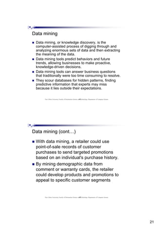 21
41
Data mining
 Data mining, or knowledge discovery, is the
computer-assisted process of digging through and
analyzing enormous sets of data and then extracting
the meaning of the data.
 Data mining tools predict behaviors and future
trends, allowing businesses to make proactive,
knowledge-driven decisions.
 Data mining tools can answer business questions
that traditionally were too time consuming to resolve.
 They scour databases for hidden patterns, finding
predictive information that experts may miss
because it lies outside their expectations.
East Africa University, Faculty of Information Science and Technology, Department of Computer Science
42
Data mining (cont…)
 With data mining, a retailer could use
point-of-sale records of customer
purchases to send targeted promotions
based on an individual's purchase history.
 By mining demographic data from
comment or warranty cards, the retailer
could develop products and promotions to
appeal to specific customer segments
East Africa University, Faculty of Information Science and Technology, Department of Computer Science
 