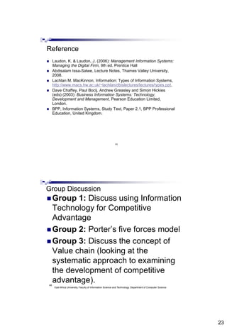 23
45
Reference
 Laudon, K. & Laudon, J. (2006): Management Information Systems:
Managing the Digital Firm, 9th ed. Prentice Hall
 Abdisalam Issa-Salwe, Lecture Notes, Thames Valley University,
2008.
 Lachlan M. MacKinnon, Information: Types of Information Systems,
http://www.macs.hw.ac.uk/~lachlan/dbislectures/lectures/types.ppt,
 Dave Chaffey, Paul Bocij, Andrew Greasley and Simon Hickies
(eds) (2003): Business Information Systems: Technology,
Development and Management, Pearson Education Limited,
London.
 BPP, Information Systems, Study Text, Paper 2.1, BPP Professional
Education, United Kingdom.
46
Group Discussion
 Group 1: Discuss using Information
Technology for Competitive
Advantage
 Group 2: Porter’s five forces model
 Group 3: Discuss the concept of
Value chain (looking at the
systematic approach to examining
the development of competitive
advantage).
East Africa University, Faculty of Information Science and Technology, Department of Computer Science
 