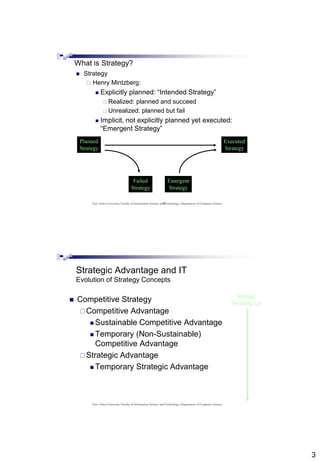 3
5
What is Strategy?
 Strategy
 Henry Mintzberg:
 Explicitly planned: “Intended Strategy”
 Realized: planned and succeed
 Unrealized: planned but fail
 Implicit, not explicitly planned yet executed:
“Emergent Strategy”
Planned
Strategy
Failed
Strategy
Emergent
Strategy
Executed
Strategy
East Africa University, Faculty of Information Science and Technology, Department of Computer Science
Strategic Advantage and IT
Evolution of Strategy Concepts
 Competitive Strategy
Competitive Advantage
 Sustainable Competitive Advantage
 Temporary (Non-Sustainable)
Competitive Advantage
Strategic Advantage
 Temporary Strategic Advantage
Strategy
Speeding Up
East Africa University, Faculty of Information Science and Technology, Department of Computer Science
 